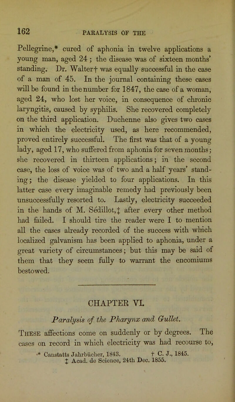 Pellegrine,* cured of aphonia in twelve applications a young man, aged 24 ; the disease was of sixteen months’ standing. Dr. Walter t was equally suecessful in the case of a man of 45. In the journal containing these cases will be found in the number for 1847, the case of a woman, aged 24, who lost her voice, in consequence of chronic laryngitis, caused by syphilis. She recovered completely on the third application. Duchenne also gives two cases in which the electricity used, as here recommended, proved entirely successful. The first was that of a young lady, aged 17, who suffered from aphonia for seven months; she recovered in thirteen applications; in the second case, the loss of voice was of two and a half years’ stand- ing; the disease yielded to four applications. In this latter case every imaginable remedy had previously been unsuccessfully resorted to. Lastly, electricity succeeded in the hands of M. Sedillot,j; after every other method had failed. I should tire the reader were I to mention aU the cases already recorded of the success with Avhich localized galvanism has been applied to aphonia, under a great variety of circumstances; but tliis may be said of them that they seem fully to warrant the encomiums bestowed. CHAPTER VL Paralysis of the Pharynx and Gullet. These affections come on suddenly or by degrees. The cases on record in which electricity was had recourse to, •* Caustatts Jahrbiicher, 1843. t C. J., 1845. J Acad, de Science, 24th Dec. 1855.