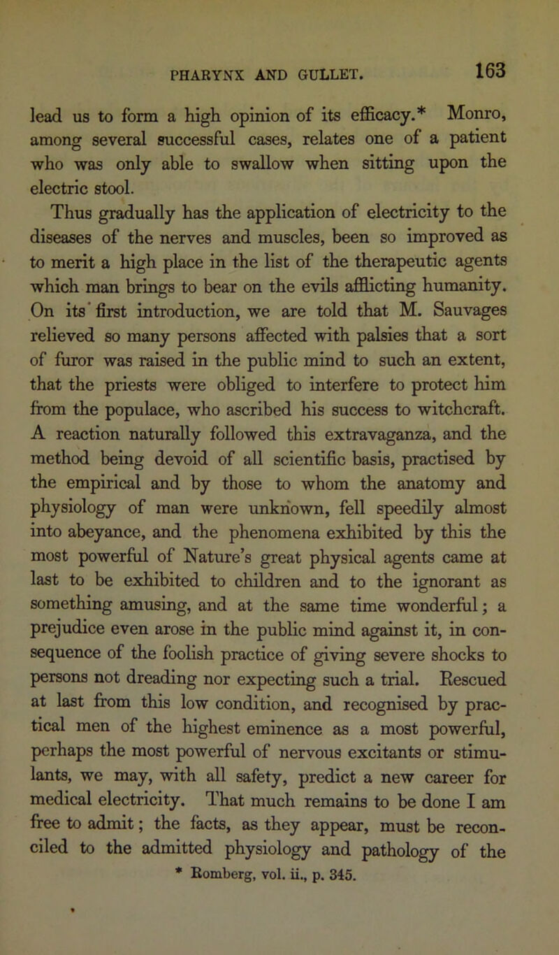 PHARYNX AND GULLET. lead us to form a high opinion of its efficacy.* Monro, among several successful cases, relates one of a patient who was only able to swallow when sitting upon the electric stool. Thus gradually has the application of electricity to the diseases of the nerves and muscles, been so improved as to merit a high place in the list of the therapeutic agents which man brings to bear on the evils afflicting humanity. On its* first introduction, we are told that M. Sauvages relieved so many persons affected with palsies that a sort of furor was raised in the public mind to such an extent, that the priests were obliged to interfere to protect him from the populace, who ascribed his success to witchcraft. A reaction naturally followed this extravaganza, and the method being devoid of all scientific basis, practised by the empirical and by those to whom the anatomy and physiology of man were unknown, fell speedily almost into abeyance, and the phenomena exhibited by this the most powerful of Nature’s great physical agents came at last to be exhibited to children and to the ignorant as something amusing, and at the same time wonderful; a prejudice even arose in the public mind against it, in con- sequence of the foolish practice of giving severe shocks to persons not dreading nor expecting such a trial. Rescued at last from this low condition, and recognised by prac- tical men of the highest eminence as a most powerful, perhaps the most powerful of nervous excitants or stimu- lants, we may, with all safety, predict a new career for medical electricity. That much remains to be done I am free to admit; the facts, as they appear, must be recon- ciled to the admitted physiology and pathology of the * Eomberg, vol. ii., p. 345.