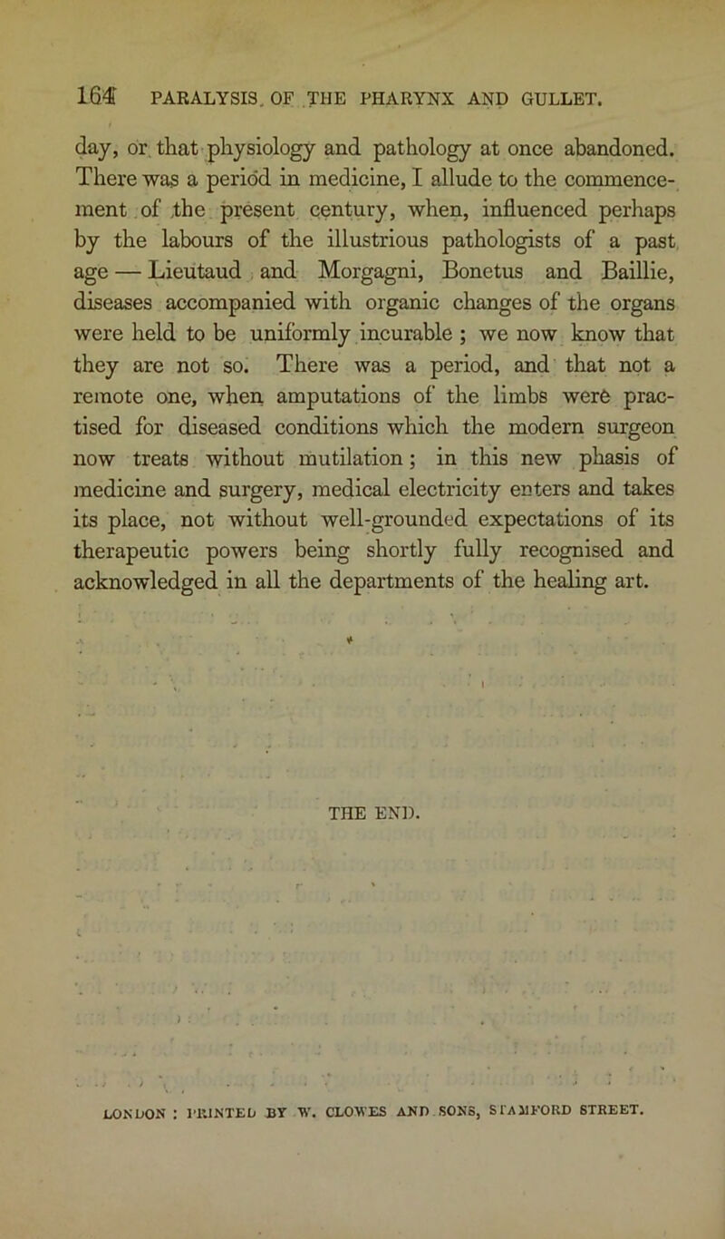 day, or, that physiology and pathology at once abandoned. There was a period in medicine, I allude to the commence- ment of ,the present century, when, influenced perhaps by the labours of the illustrious pathologists of a past age — Lieutaud and Morgagni, Bonetus and BaiUie, diseases accompanied with organic changes of the organs were held to be uniformly incurable ; we now laiow that they are not so. There was a period, and that not a remote one, when amputations of the limbs wer6 prac- tised for diseased conditions which the modem surgeon now treats without mutilation; in this new phasis of medicine and surgery, medical electricity enters and takes its place, not without well-grounded expectations of its therapeutic powers being shortly fully recognised and acknowledged in all the departments of the healing art. THE END. LONDON : 1T.1NTED BT W. CLO-WES AND SONS, STAllEORD STREET.