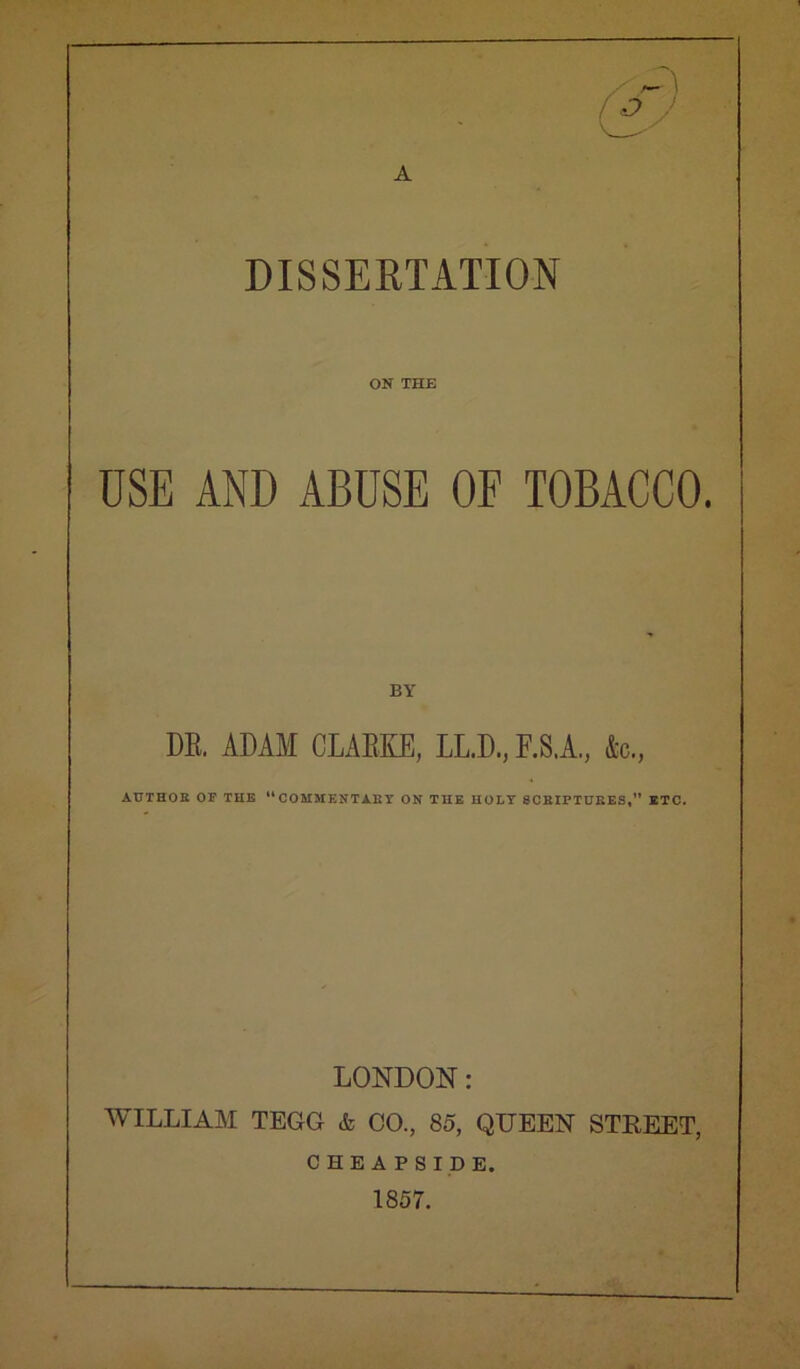 A DISSERTATION ON THE USE AND ABUSE OF TOBACCO. BY DE, ADAM CLAEKE, LL.D., F.S.A., 4c., AUTHOR OF TUB “COMMENTARY ON THE HOLY SCRIPTURES,” ETC. LONDON: WILLIAAI TEGG & CO., 85, QUEEN STREET, CHEAPSIDE. 1857.