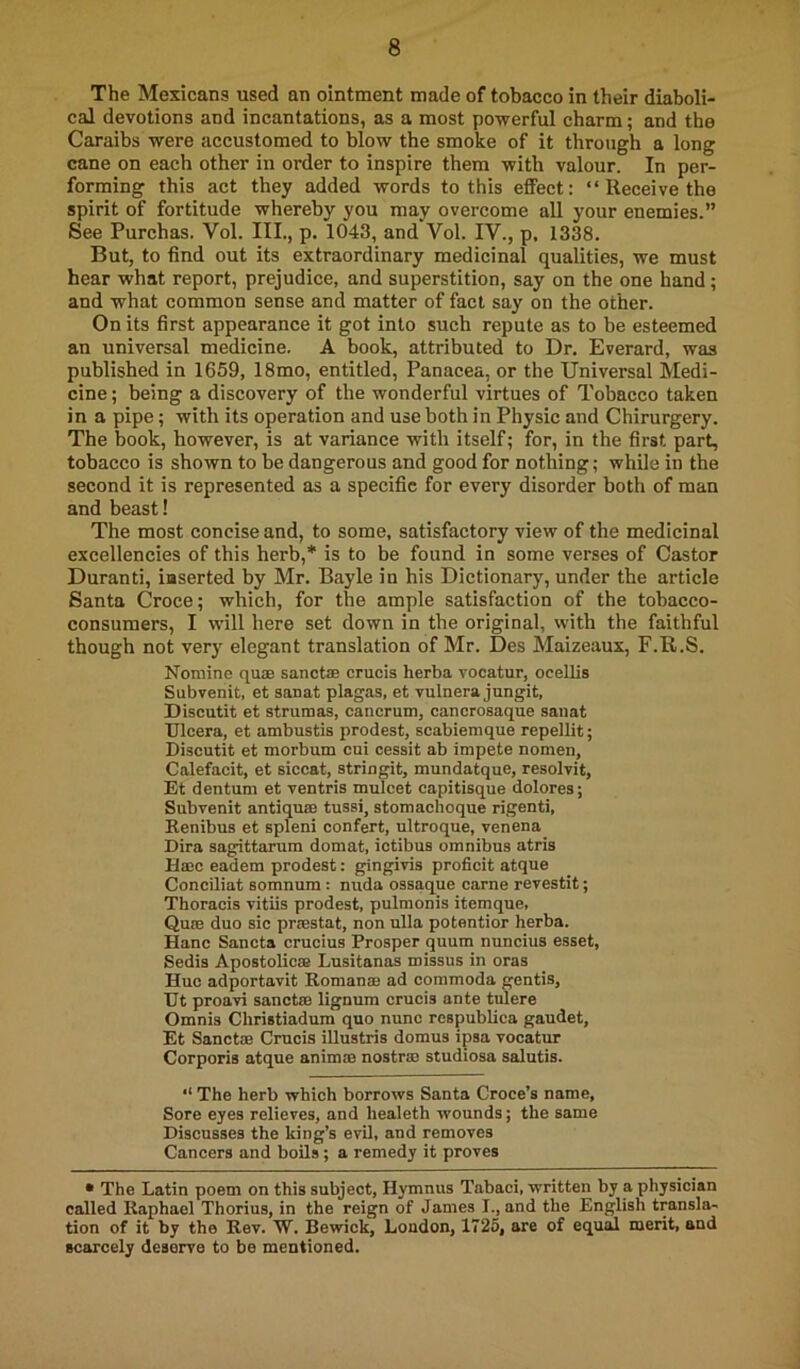 The Mexicans used an ointment made of tobacco in their diaboli- cal devotions and incantations, as a most powerful charm; and the Caraibs were accustomed to blow the smoke of it through a long cane on each other in order to inspire them with valour. In per- forming this act they added words to this effect: “ Receive the spirit of fortitude whereby you may overcome all your enemies.” See Purchas. Vol. III., p. 1043, and Vol. IV., p, 1338. But, to find out its extraordinary medicinal qualities, we must hear what report, prejudice, and superstition, say on the one hand; and what common sense and matter of fad say on the other. On its first appearance it got into such repute as to be esteemed au universal medicine. A book, attributed to Dr. Everard, was published in 1659, 18mo, entitled. Panacea, or the Universal Medi- cine ; being a discovery of the wonderful virtues of Tobacco taken in a pipe; with its operation and use both in Physic and Chirurgery. The book, however, is at variance with itself; for, in the first part, tobacco is shown to be dangerous and good for nothing; while in the second it is represented as a specific for every disorder both of man and beast! The most concise and, to some, satisfactory view of the medicinal excellencies of this herb,* is to be found in some verses of Castor Duranti, inserted by Mr. Bayle in his Dictionary, under the article Santa Croce; which, for the ample satisfaction of the tobacco- consumers, I will here set down in the original, with the faithful though not ver}' elegant translation of Mr. Des Maizeaux, F.R.S. Nomine quae sanctffi crucis herba vocatur, ocellis Subvenit, et sanat plagas, et vulnera jungit, Discutit et strumas, cancrum, cancrosaque sanat TJlcera, et ambustis prodest, scabiemque repellit; Discutit et morbum cui oessit ab impete nomen, Calefacit, et siccat, stringit, mundatque, resolvit, Et dentum et ventris mulcet capitisque dolores; Subvenit antiqu® tussi, stomachoque rigenti, Renibus et spleni confert, ultroque, venena Dira sagittarum domat, iotibus omnibus atris Hmc eadem prodest: gingivis proficit atque Conciliat somnum : nuda ossaque came revestit; Thoracis vitiis prodest, pulmonis itemque, Qum duo sic prrestat, non ulla potentior herba. Hanc Sancta crucius Prosper quum nuncius esset, Sedis Apostolic® Lusitanas missus in oras Hue adportavit Roman® ad commoda gentis, Ht proavi sanct® lignum crucis ante tulere Omnis Christiadum quo nunc respublica gaudet, Et Sanctffi Crucis iUustris domus ipsa vocatur Corporis atque anim® nostr® studiosa salutis. The herb which borrows Santa Croce’s name. Sore eyes relieves, and healeth wounds; the same Discusses the king’s evil, and removes Cancers and boils; a remedy it proves • The Latin poem on this subject, Hymnus Tabaci, written by a physician called Raphael Thorius, in the reign of James I., and the English transla- tion of it by the Rev. W. Bewick, London, 1725, are of equal merit, and scarcely deserve to be mentioned.