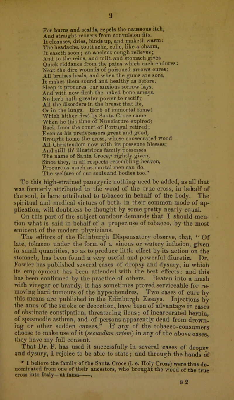 For burns and scalds, repels the nauseous itch, And straight rcovers from convulsion fits. It cleanses, dries, binds up, and maketh warna: The headache, toothache, colic, like a charm, It easeth soon ; an ancient cough relieves j And to the reins, and milt, and stomach gives Quick riddance from the pains which each endures; Next the dire wounds of poisoned arrows cures; AU bruises heals, and when the gums are sore. It makes them sound and healthy as before. Sleep it procures, our anxious sorrow lays. And with new flesh the naked bone arrays. No herb hath greater power to rectify All the disorders in the breast that lie. Or in the lungs. Herb of immortal fame! Which hither first by Santa Croce came When he (his time of Nunciature expired) Back from the court of Portugal retired; Even as his predecessors great and good. Brought home the cross, whose consecrated wood All Christendom now with its presence blesses; And still th’ illustrious family possesses The name of Santa Croce,* rightly given. Since they, in all respects resembling heaven. Procure as much as mortal men can do. The welfare of our souls and bodies too.” To this high-strained panegyric nothing need be added, as all that was formerly attributed to the wood of the true cross, in behalf of the soul, is here attributed to tobacco in behalf of the body. The spiritual and medical virtues of both, in their common mode of ap- plication, will doubtless he thought by some pretty nearly equal. On this part of the subject candour demands that I should men- tion what is said in behalf of a proper.use of tobacco, by the most eminent of the modern physicians. The editors of the Edinburgh Dispensatory observe, that, “Of late, tobacco under the form of a vinous or watery infusion, given in small quantities, so as to produce little effect by its action on the stomach, has been found a very useful and powerful diuretic. Dr. Fowler has published several cases of dropsy and dysury, in which its employment has been attended with the best effects: and this has been confirmed by the practice of others. Beaten into a mash with vinegar or brandy, it has sometimes proved serviceable for re- moving hard tumours of the hypochondres. Two cases of cure by this means are published in the Edinburgh Essays. Injections by the anus of the smoke or decoction, have been of advantage in cases of obstinate constipation, threatening ileus; of incarcerated hernia, of spasmodic asthma, and of persons apparently dead from drown- ing or other sudden causes.” If any of the tobacco-consumers choose to make use of it {secundum artem) in any of the above cases, they have my full consent. That Dr. F. has used it successfully in several cases of dropsy and dysury, I rejoice to be able to state; and through the hands of * I believe the family of the Santa Croce (i. e. Holy Cross) were thus de- nominated from one of their ancestors, who brought the wood of the true cross into Italy—ut fama , B 2