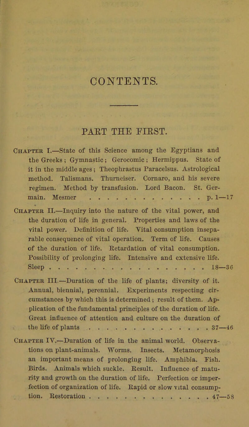 CONTENTS. PAET THE FIEST. Chapter I.—State of this Science among the Egyptians and the Greeks ; Gymnastic; Gerocomic; Hermippus. State of it in the middle ages; Theophrastus Paracelsus. Astrological method. Talismans. Thumeiser. Comaro, and his severe regimen. Method by transfusion. Lord Bacon. St. Ger- main. Mesmer p. 1—17 Chapter II.—Inquiry into the nature of the vital power, and the duration of life in general. Properties and laws of the vital power. Definition of life. Vital consumption insepa- rable consequence of vital operation. Term of life. Causes of the duration of life. Retardation of vital consumption. Possibility of prolonging life. Intensive and extensive life. Sleep 18—3 G Chapter III.—Duration of the life of plants; diversity of it. Annual, biennial, perennial. Experiments respecting cir- cumstances by which this is determined ; result of them. Ap- plication of the fundamental principles of the duration of life. Great influence of attention and culture on the duration of the life of plants 87—46 Chapter IV.—Duration of life in the animal world. Observa- tions on plant-animals. Worms. Insects. Metamorphosis an important means of prolonging life. Amphibia. Fish. Birds. Animals which suckle. Result. Influence of matu- rity and growth on the duration of life. Perfection or imper- fection of organization of life. Rapid or slow vital consump- tion. Restoration 47—58