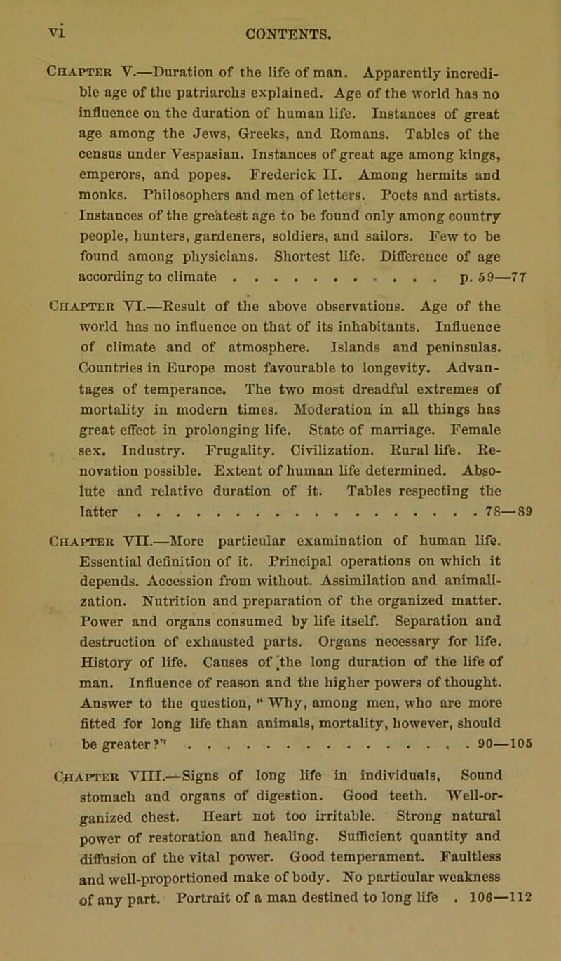 Chapter V.—Duration of the life of man. Apparently incredi- ble age of the patriarchs explained. Age of the world has no influence on the duration of human life. Instances of great age among the Jews, Greeks, and Romans. Tables of the census under Vespasian. Instances of great age among kings, emperors, and popes. Frederick II. Among hermits and monks. Philosophers and men of letters. Poets and artists. Instances of the greatest age to be found only among country people, hunters, gardeners, soldiers, and sailors. Few to be found among physicians. Shortest life. Difference of age according to climate p. 59—77 Chapter VI.—Result of the above observations. Age of the world has no influence on that of its inhabitants. Influence of climate and of atmosphere. Islands and peninsulas. Countries in Europe most favourable to longevity. Advan- tages of temperance. The two most dreadful extremes of mortality in modern times. Moderation in all things has great effect in prolonging life. State of marriage. Female sex. Industry. Frugality. Civilization. Rural life. Re- novation possible. Extent of human life determined. Abso- lute and relative duration of it. Tables respecting the latter 78—89 Chapter VII.—More particular examination of human life. Essential definition of it. Principal operations on which it depends. Accession from without. Assimilation and animali- zation. Nutrition and preparation of the organized matter. Power and organs consumed by life itself. Separation and destruction of exhausted parts. Organs necessary for life. History of life. Causes of |the long duration of the life of man. Influence of reason and the higher powers of thought. Answer to the question, “ Why, among men, who are more fitted for long life than animals, mortality, however, should be greater?’’ 90—105 Chapter VIII.—Signs of long life in individuals, Sound stomach and organs of digestion. Good teeth. Well-or- ganized chest. Heart not too irritable. Strong natural power of restoration and healing. SuflBcient quantity and diffusion of the vital power. Good temperament. Faultless and well-proportioned make of body. No particular weakness of any part. Portrait of a man destined to long life . 106—112