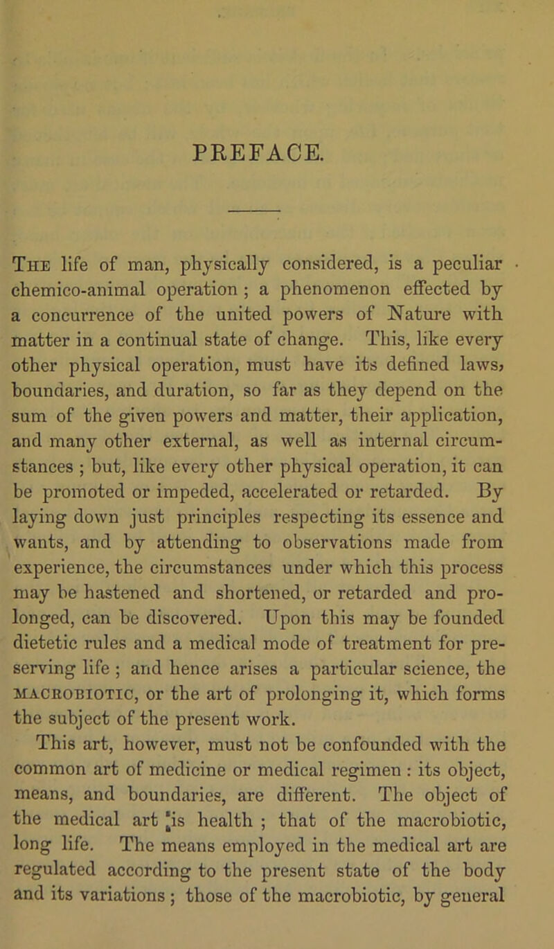 The life of man, physically considered, is a peculiar chemico-animal operation ; a phenomenon effected by a concurrence of the united powers of Nature with matter in a continual state of change. This, like every other physical operation, must have its defined laws? boundaries, and duration, so far as they depend on the sum of the given powers and matter, their application, and many other external, as well as internal circum- stances ; but, like every other physical operation, it can be promoted or impeded, accelerated or retarded. By laying down just principles respecting its essence and wants, and by attending to observations made from experience, the circumstances under which this process may be hastened and shortened, or retarded and pro- longed, can he discovered. Upon this may be founded dietetic rules and a medical mode of treatment for pre- serving life ; and hence arises a particular science, the MACROBIOTIC, or the art of prolonging it, which forms the subject of the present work. This art, however, must not be confounded with the common art of medicine or medical regimen : its object, means, and boundaries, are different. The object of the medical art [is health ; that of the macrobiotic, long life. The means employed in the medical art are regulated according to the present state of the body and its variations ; those of the macrobiotic, by general