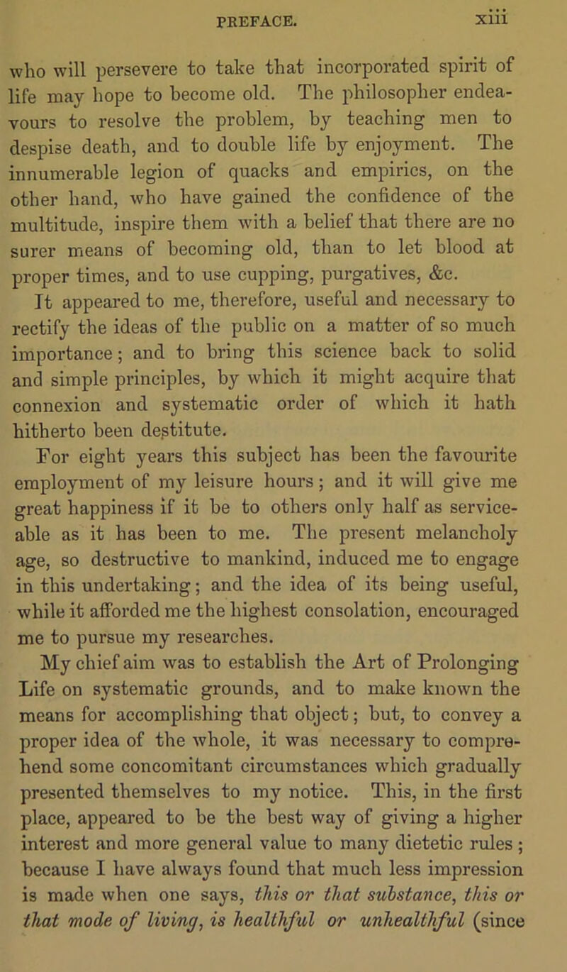 who will persevere to take that incorporated spirit of life may hope to become old. The philosopher endea- vours to resolve the problem, by teaching men to despise death, and to double life by enjoyment. The innumerable legion of quacks and empirics, on the other hand, who have gained the confidence of the multitude, inspire them with a belief that there are no surer means of becoming old, than to let blood at proper times, and to use cupping, purgatives, &c. It appeared to me, therefore, useful and necessary to rectify the ideas of the public on a matter of so much importance; and to bring this science back to solid and simple principles, by which it might acquire that connexion and systematic order of which it hath hitherto been destitute. For eight years this subject has been the favourite employment of my leisure hours; and it will give me great happiness if it he to others only half as service- able as it has been to me. The present melancholy age, so destructive to mankind, induced me to engage in this undertaking; and the idea of its being useful, while it afforded me the highest consolation, encouraged me to pursue my researches. My chief aim was to establish the Art of Prolonging Life on systematic grounds, and to make known the means for accomplishing that object; but, to convey a proper idea of the whole, it was necessary to compre- hend some concomitant circumstances which gradually presented themselves to my notice. This, in the first place, appeared to be the best way of giving a higher interest and more general value to many dietetic rules ; because I have always found that much less impression is made when one says, this or that substance, this or that mode of living, is healthful or unhealthful (since