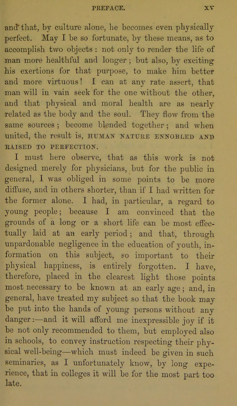 and that, by culture alone, he becomes even physically perfect. May I be so fortunate, by these means, as to accomplish two objects : not only to render the life of man more healthful and longer ; but also, by exciting his exertions for that purpose, to make him better and more virtuous! I can at any rate assert, that man will in vain seek for the one without the other, and that physical and moral health are as nearly related as the body and the soul. They flow from the same sources ; become blended together; and when united, the result is, human nature ennobled and RAISED TO PERFECTION. I must here observe, that as this work is not designed merely for physicians, but for the public in general, I was obliged in some points to be more diffuse, and in others shorter, than if I had written for the former alone. 1 had, in particular, a regard to young people; because I am convinced that the grounds of a long or a short life can be most effec- tually laid at an early period; and that, through unpardonable negligence in the education of youth, in- formation on this subject, so important to them physical happiness, is entirely forgotten. I have, therefore, placed in the clearest light those points most necessaiy to be known at an early age; and, in general, have treated my subject so that the book may be put into the hands of young persons without any danger:—and it will afford me inexpressible joy if it be not only recommended to them, but employed also in schools, to convey instruction respecting their phy- sical well-being—which must indeed be given in such seminaries, as I unfortunately know, by long expe- rience, that in colleges it will be for the most part too late.