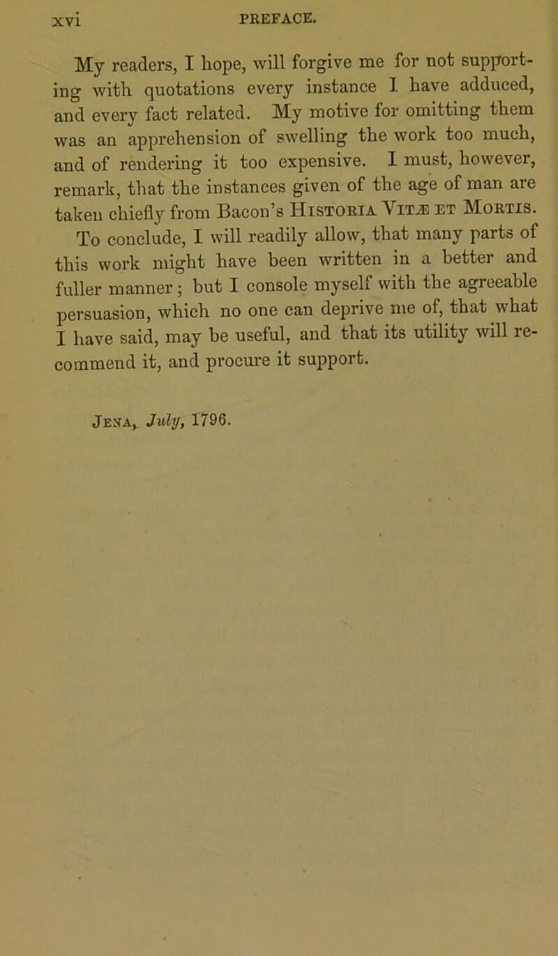 My readers, I hope, will forgive me for not support- ing with quotations every instance I have adduced, and every fact related. My motive for omitting them was an apprehension of swelling the work too much, and of rendering it too expensive. I must, however, remark, that the instances given of the age of man are taken chiefly from Bacon’s Histoeia Vit^ et Mortis. To conclude, I will readily allow, that many parts of this work might have been written in a better and fuller manner; but I console myself with the agreeable persuasion, which no one can deprive me of, that what I have said, may be useful, and that its utility will re- commend it, and procure it support. Jexa, July, 1796.