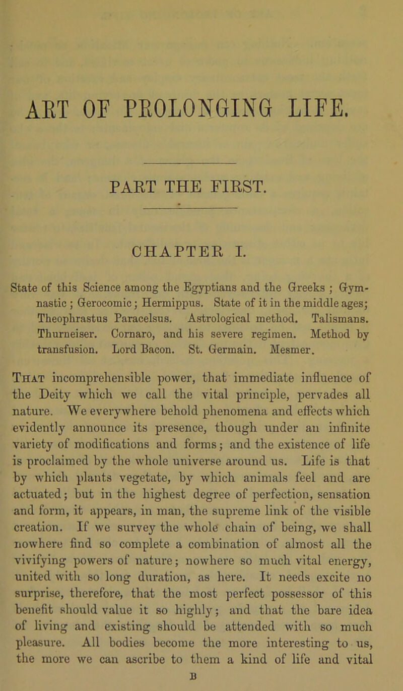 AET or PEOLONGING LIFE. PART THE FIRST. CHAPTER I. State of this Science among the Egyptians and the Greeks ; Gym- nastic ; Gerocomic; Hermippus. State of it in the middle ages; Theophrastus Paracelsus. Astrological method. Talismans. Thurneiser. Comaro, and his severe regimen. Method by transfusion. Lord Bacon. St. Germain. Mesmer. That incomprehensible power, that immediate influence of the Deity which we call the vital principle, pervades all nature. We everywhere behold phenomena and effects which evidently announce its presence, though under an infinite variety of modifications and forms; and the existence of life is proclaimed by the whole universe around us. Life is that by which plants vegetate, b}' which animals feel and are actuated; but in the highest degree of perfection, sensation and form, it appears, in man, the supreme link of the visible creation. If we smwey the whole chain of being, we shall nowhere find so complete a combination of almost all the vivifying powers of nature; nowhere so much vital energy, united with so long duration, as here. It needs excite no surprise, therefore, that the most perfect possessor of this benefit should value it so highly; and that the bare idea of living and existing should be attended with so much pleasure. All bodies become the more interesting to us, the more we can ascribe to them a kind of life and vital B