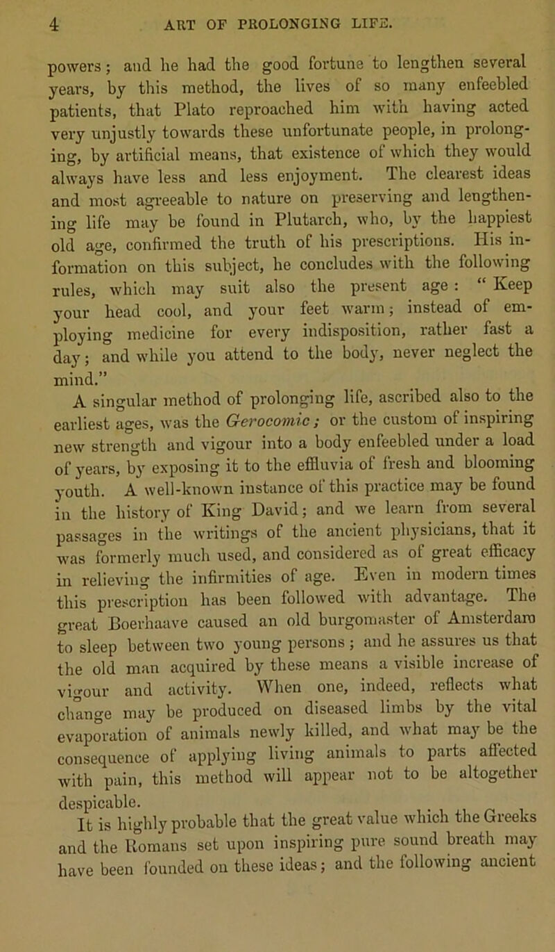 powers; and he had the good fortune to lengthen several years, by this method, the lives of so many enfeebled patients, that Plato reproached him with having acted very unjustly towards these unfortunate people, in prolong- ing, by artificial means, that existence of which they would always have less and less enjoyment. The clearest ideas and most agreeable to nature on preserving and lengthen- ing life may be found in Plutarch, who, by the happiest old age, confirmed the truth of his prescriptions. His in- formation on this subject, he concludes with the following rules, which may suit also the present age: “ Keep your head cool, and your feet warm j instead of em- ploying medicine for every indisposition, rather fast a day; and while you attend to the body, never neglect the mind.” A singular method of prolonging life, ascribed also to the earliest ages, was the Gerocomic; or the custom of inspiring new strength and vigour into a body enfeebled under a load of years, b}' exposing it to the efiluvia of Iresh and blooming youth. A well-known instance of this practice may be found In the history of King David; and we learn from several passages in the writings of the ancient physicians, that it was formerly much used, and considered as of great efficacy in relieving the infirmities of age. Even in modern times this prescription has been followed wdth advantage. The great Boerhaave caused an old burgomaster of Amsterdam to sleep between two young persons ; and he assures us that the old man acquired by these means a visible increase of vigour and activity. When one, indeed, reflects what change may be produced on diseased limbs by the vital evaporation of animals newly killed, and what maj' be the consequence of applying living animals to parts affected with pain, this method will appear not to be altogether despicable. It is highly probable that the great value which the Greeks and the Uomaus set upon inspiring pure sound breath may have been founded on these ideas; and the following ancient