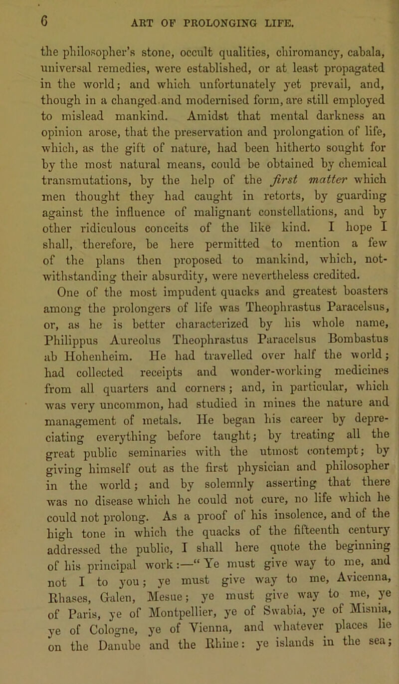 the philosopher’s stone, occult qualities, chiromancy, cabala, universal remedies, were established, or at least propagated in the world; and which unfortunately yet prevail, and, though in a changed, and modernised form, are still employed to mislead mankind. Amidst that mental darkness an opinion arose, that the preservation and prolongation of life, which, as the gift of nature, had been hitherto sought for by the most natural means, could be obtained by chemical transmutations, by the help of the first matter which men thought they had caught in retorts, by guarding against the influence of malignant constellations, and by other ridiculous conceits of the like kind. I hope I shall, therefore, be here permitted to mention a few of the plans then proposed to mankind, which, not- withstanding their absurdity, were nevertheless credited. One of the most impudent quacks and greatest boasters among the prolongers of life was Theophrastus Paracelsus, or, as he is better characterized by his whole name, Philippus Aureolus Theophrastus Paracelsus Bombastus ab Hohenheim. He had travelled over half the world; had collected receipts and wonder-working medicines from all quarters and corners; and, in particular, which was very uncommon, had studied in mines the nature aud management of metals. He began his career by depre- ciating everything before taught; by treating all the great public seminaries with the utmost contempt; by giving himself out as the first physician and philosopher in the world; and by solemnly asserting that there was no disease which he could not cure, no life which he could not prolong. As a proof of his insolence, and of the high tone in which the quacks of the fifteenth century addressed the public, I shall here quote the beginning of his principal work“ Ye must give way to me, and not I to you; ye must give way to me, Avicenna, Ehases, Galen, Mesue; ye must give way to me, ye of Paris, ye of Montpellier, ye of Swabia, ye of Misnia, ye of Cologne, ye of Vienna, and whatever places lie on the Danube and the Ehiiie: ye islands in the sea;