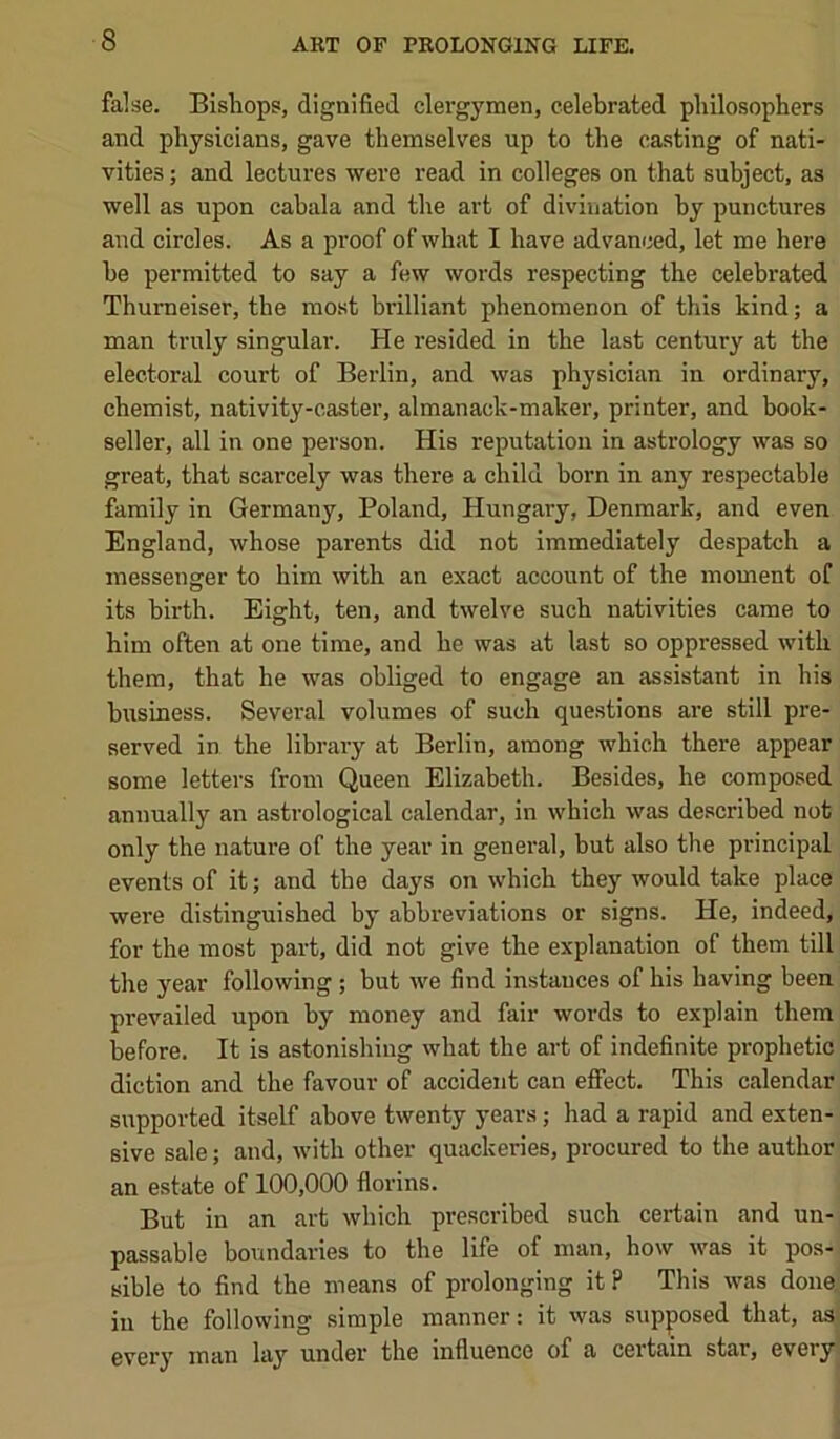 false. Bishops, dignified clergymen, celebrated philosophers and physicians, gave themselves up to the casting of nati- vities ; and lectures were read in colleges on that subject, as well as upon cabala and the art of divination by punctures and circles. As a proof of what I have advanced, let me here he permitted to say a few words respecting the celebrated Thumeiser, the most brilliant phenomenon of this kind; a man truly singular. He resided in the last century at the electoral court of Berlin, and was physician in ordinary, chemist, nativity-caster, almanack-maker, printer, and book- seller, all in one person. His reputation in astrology was so great, that scarcely was there a child horn in any respectable family in Germany, Poland, Hungary, Denmark, and even England, whose parents did not immediately despatch a messenger to him with an exact account of the moment of its birth. Eight, ten, and twelve such nativities came to him often at one time, and he was at last so oppressed with them, that he was obliged to engage an assistant in his business. Several volumes of such questions are still pre- served in the library at Berlin, among which there appear some letters from Queen Elizabeth. Besides, he composed annually an astrological calendar, in which was described not only the nature of the year in general, but also the principal events of it; and the days on which they would take place were distinguished by abbreviations or signs. He, indeed, for the most part, did not give the explanation of them till the year following; but we find instances of his having been prevailed upon by money and fair words to explain them before. It is astonishing what the art of indefinite prophetic diction and the favour of accident can effect. This calendar supported itself above twenty years; had a rapid and exten- sive sale; and, with other quackeries, procured to the author an estate of 100,000 florins. But in an art which prescribed such certain and un- passable boundaries to the life of man, how was it pos- sible to find the means of prolonging it ? This was done in the following simple manner; it was supposed that, as every man lay under the influence of a cei*tain star, every