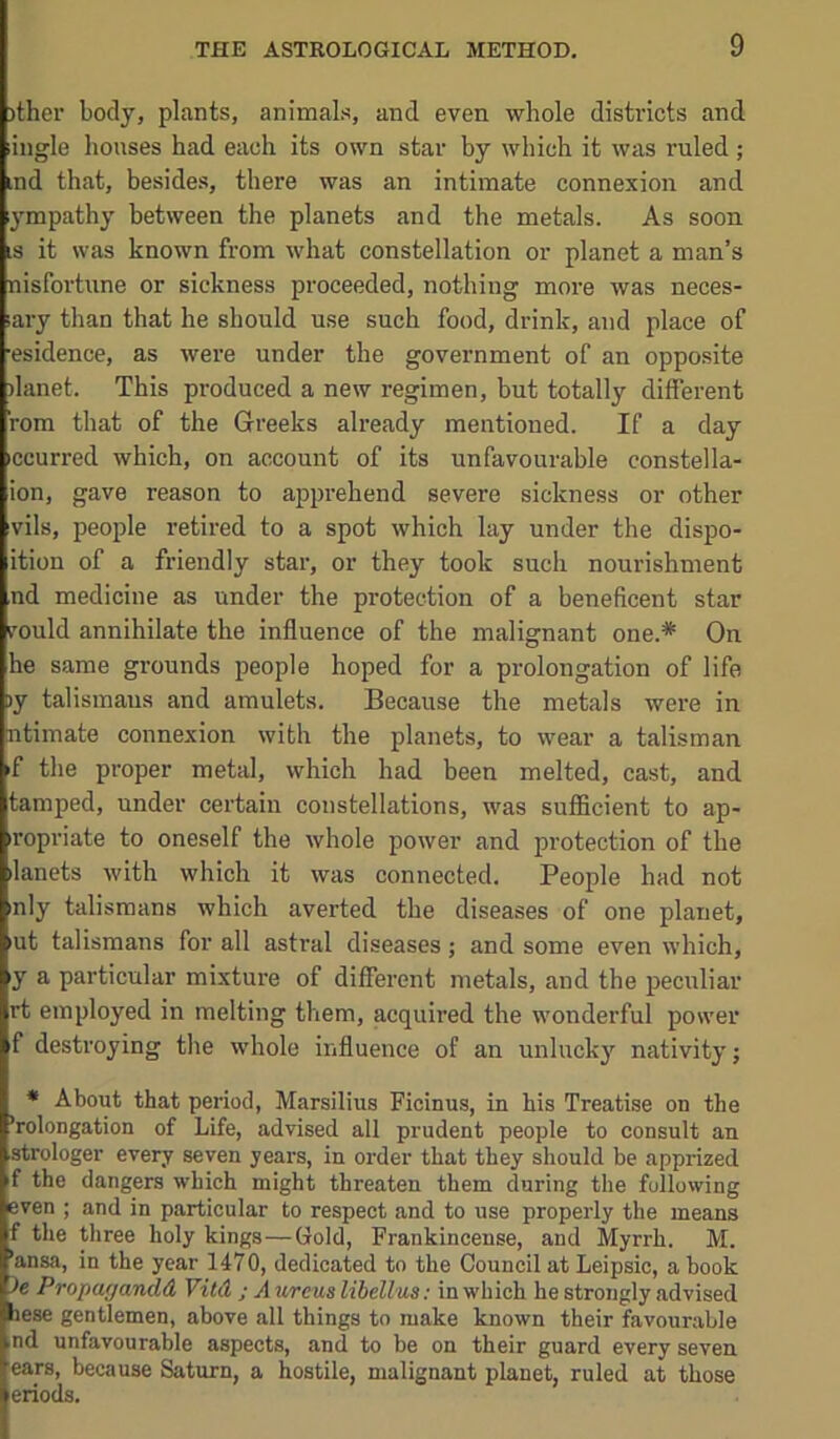 )ther body, plants, animals, and even whole districts and ingle houses had each its own star by which it was ruled; ind that, besides, there was an intimate connexion and 3'mpathy between the planets and the metals. As soon ;s it was known from what constellation or planet a man’s nisfortune or sickness proceeded, nothing more was neces- lary than that he should use such food, drink, and place of esidence, as were under the government of an opposite danet. This produced a new regimen, but totally different rom that of the Greeks already mentioned. If a day ccurred which, on account of its unfavourable constella- ion, gave reason to apprehend severe sickness or other vils, people retired to a spot which lay under the dispo- ition of a friendly star, or they took such nourishment nd medicine as under the protection of a beneficent star rould annihilate the influence of the malignant one.* On he same grounds people hoped for a prolongation of life >y talismans and amulets. Because the metals were in ntimate connexion with the planets, to wear a talisman f the proper metal, which had been melted, cast, and tamped, under certain constellations, was sufficient to ap- iropriate to oneself the whole power and protection of the ilanets with which it was connected. People had not mly talismans which averted the diseases of one planet, lut talismans for all astral diseases; and some even which, y a particular mixture of different metals, and the peculiar rt employed in melting them, acquired the wonderful power f desti’oying the whole influence of an unlucky nativity; * About that period, Marsiliua Ficinus, in his Treatise on the ’rolongation of Life, advised all prudent people to consult an strologer every seven years, in order that they should be apprized f the dangers which might threaten them during the following even ; and in particular to respect and to use properly the means f the three holy kings—Gold, Frankincense, and Myrrh. M. ’ansa, in the year 1470, dedicated to the Council at Leipsic, a book le Propagandd Vitd ; A ureus libellus: in which he strongly advised hese gentlemen, above all things to make known their favourable nd unfavourable aspects, and to be on their guard every seven ears, because Saturn, a hostile, malignant planet, ruled at those eriods.