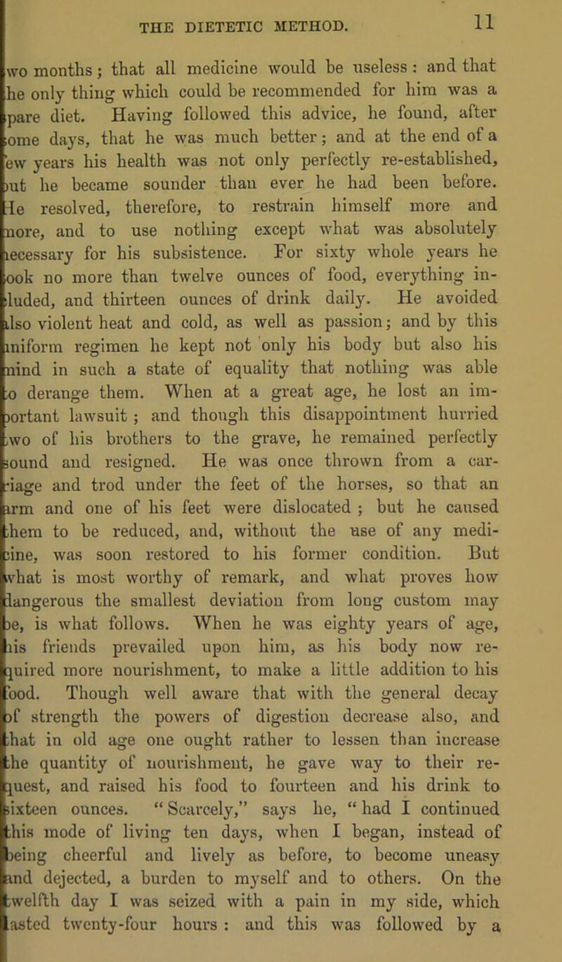 THE DIETETIC METHOD. WO months; that all medicine would he useless : and that he only thing which could he recommended for him was a pare diet. Having followed this advice, he found, after ome days, that he was much better; and at the end of a ew years his health was not only perfectly re-established, »ut he became sounder than ever he had been before, le resolved, therefore, to restrain himself more and nore, and to use nothing except what was absolutely lecessary for his subsistence. For sixty whole years he ook no more than twelve ounces of food, everything in- luded, and thirteen ounces of drink daily. He avoided ilso violent heat and cold, as well as passion; and by this iniform regimen he kept not only his body but also his nind in such a state of equality that nothing was able ,0 derange them. When at a great age, he lost an im- )ortant lawsuit; and though this disappointment hurried ,wo of his brothers to the grave, he remained perfectly lound and resigned. He was once thrown from a car- nage and trod under the feet of the horses, so that an irm and one of his feet were dislocated ; but he caused ;hem to be reduced, and, without the use of any medi- ;ine, was soon restored to his former condition. But .vhat is most worthy of remark, and what proves how iangerous the smallest deviation from long custom may )e, is what follows. When he was eighty years of age, lis friends prevailed upon him, as his body now re- juired more nourishment, to make a little addition to his bod. Though well aware that with the general decay )f strength the powers of digestion decrease also, and hat in old age one ought rather to lessen than increase he quantity of uourishmeut, he gave way to their re- quest, and raised his food to fourteen and liis drink to sixteen ounces. “ Scarcely,” says he, “ had I continued his mode of living ten days, when I began, instead of Deing cheerful and lively as before, to become uneasy and dejected, a burden to myself and to others. On the ;welfth day I was seized with a pain in my side, which asted twenty-four hours ; and this was followed by a