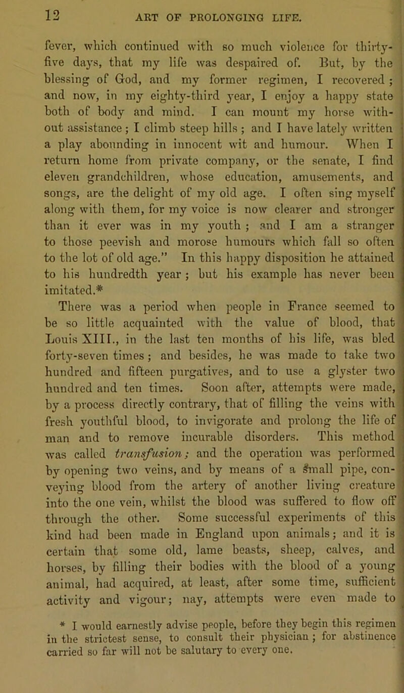 fever, which continued with so much violence for tliirty- i five days, that my life was despaired of. But, by the j blessing of God, and my former regimen, I recovered ; and now, in my eighty-third 3'ear, I enjoy a happy state both of body and mind. I can mount my horse with- j out assistance; I climb steep hills ; and I have latelj^ written j a play abounding in innocent wit and humour. When I return home from private compan}', or the senate, I find eleven grandchildren, whose education, amusements, and songs, are the delight of my old age. I often sing myself along with them, for my voice is now clearer and stronger than it ever was in my youth ; .and I am a stranger to those peevish and morose humours which fall so often to the lot of old age.” In this happy disposition he attained to his hundredth year ; but his example has never been imitated.* There was a period when people in France seemed to be so little acquainted with the value of blood, that Louis XIII., in the last ten months of his life, was bled forty-seven times; and besides, he was made to take two | hundred and fifteen pui-gatives, and to use a glyster two hundred and ten times. Soon after, attempts were made, by a process directly contrary, that of filling the veins with ^ fresh j'outhful blood, to invigorate and prolong the life of; man and to remove incurable disorders. This method was called transfusion; and the operation was performed by opening two veins, and by means of a #mall pipe, con- veying blood from the artery of another living creature i into the one vein, whilst the blood was suffered to flow off through the other. Some successful experiments of this kind had been made in England upon animals; and it is certain that some old, lame beasts, sheep, calves, and horses, by filling their bodies with the blood of a young animal, had acquired, at least, after some time, sufficient activity and vigour; nay, attempts were even made to * I would earnestly advise people, before they begin thi.s regimen in the strictest sense, to consult their physician; for abstinence carried so far will not be salutary to every one.