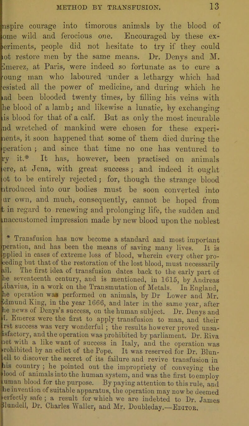 nspire courage into timorous animals by the blood of ome wild and ferocious one. Encouraged by these ex- leriments, people did not hesitate to try if they could lot restore meu by the same means. Dr. Denys and M. Cmerez, at Paris, were indeed so fortunate as to cure a oung man who laboured under a lethargy which had esisted all the power of medicine, and during which he lad been blooded twenty times, by filling his veins with he blood of a lamb; and likewise a lunatic, by exchanging is blood for that of a calf. But as only the most incurable ud wretched of mankind were chosen for these experi- lents, it soon happened that some of them died during the peration ; and since that time no one has ventured to ry it.* It has, however, been practised on animals ere, at Jena, with great success; and indeed it ought ot to be entirely rejected; for, though the strange blood itroduced into our bodies must be soon converted into ur own, and much, consequently, cannot be hoped from t in regard to renewing and prolonging life, the sudden and naccustomed impression made by new blood upon the noblest * Transfusion has now become a standard and most important peration, and has been the means of saving many lives. It is pplied in cases of extreme loss of blood, wherein every other pro- eeding but that of the restoration of the lost blood, must necessarily lil. The first idea of transfusion dates back to the early part of he seventeenth century, and is mentioned, in 1615, by Andreas ubavius, in a work on the Transmutation of Metals. In England, be operation was performed on animals, by Dr Lower and Mr. Idmuud King, in the year 1666, and later in the same year, after be news of Denys’s success, on the human subject. Dr. Denys and 1. Emerez were the first to apply transfusion to man, and their rst success was very wonderful; the results however proved unsa- isfactory, and the operation was prohibited by parliament. Dr. Riva aet with a like want of success in Italy, and the operation was rohibited by an edict of the Pope. It was reserved for Dr. Blun- ell to discover the secret of its failure and revive transfusion in lis country ; he pointed out the impropriety of conveying the lood ot animals into the human system, and was the first to employ uraan blood for the purpose. By paying attention to this rule, and lie invention of suitable apparatus, the operation may now be deemed erfectly safe ; a result for which we are indebted to Dr. James iluudell. Dr. Charles Waller, and Mr. Doubleday.—Editor.