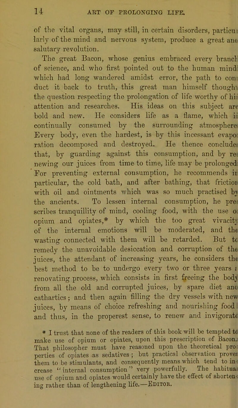 of tlie vital organs, may still, in certain disorders, particui larly of tlie mind and nervous system, produce a great anc^ salutary revolution. The great Bacon, whose genius embraced every brand' of science, and who first pointed out to the human mindl which had long wandered amidst error, the path to coni duct it back to truth, this great man himself thouglci the question respecting the prolongation of life worthy of hiii attention and researches. His ideas on this subject arc bold and new. He considers life as a flame, which iii continually consumed by the surrounding atmospheret Every body, even the hardest, is by this incessant evapoi ration decomposed and destroyed. He thence concludei: that, by guarding against this consumption, and by re-.: newing our juices from time to time, life may be prolongedc For preventing external consumption, he recommends ii particular, the cold bath, and after bathing, that frictior with oil and ointments which was so much practised by the ancients. To lessen internal consumption, he prer scribes tranquillity of mind, cooling food, with the use o- opium and opiates,* by which the too great vivacity of the internal emotions will be moderated, and the wasting connected with them will be retarded. But tc remedy the unavoidable desiccation and corruption of the juices, the attendant of increasing years, he considers the best method to be to undergo every two or three years i renovating process, which consists in first ^}•eeing the body from all the old and corrupted juices, by spare diet ano cathartics; and then again filling the dry vessels with new juices, by means of choice refreshing and nourishing foodl and thus, in the properest sense, to renew and invigorate * I trust that none of the readers of this book will be tempted tc make use of opium or opiates, upon this prescription of Bacon.i That philosopher must have reasoned upon the theoretical pro' parties of opiates -as sedatives j but practical observation proves them to be stimulants, and consequently means which tend to in^ crease “internal consumption'’ very powerfully. The habituai use of opium and opiates would certainly have the effect of shortens ing rather than of lengthening life.—Editor.