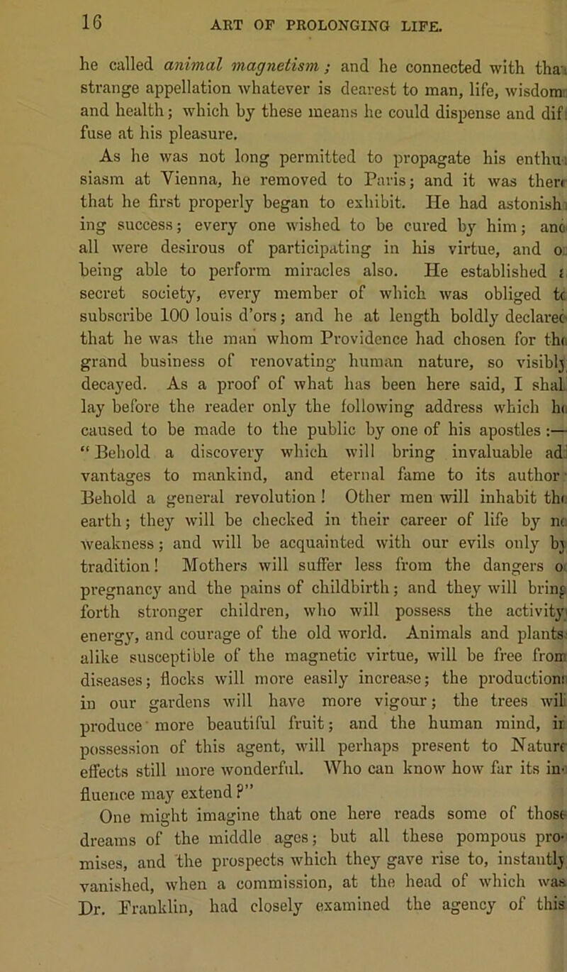 he called animal magnetism ; and he connected with thau strange appellation whatever is dearest to man, life, wisdomn and health; which by these means he could dispense and dif! fuse at his pleasure. As he was not long permitted to propagate his enthu; siasm at Vienna, he removed to Paris; and it was there that he first properly began to exhibit. He had astonishj ing success; every one wished to be cured by him; anoi all were desirous of participating in his virtue, and o, being able to perform miracles also. He established i secret society, every member of which was obliged tc subscribe 100 louis d’ors; and he at length boldly declarer that he was the man whom Providenee had chosen for thn grand business of renovating human nature, so visibly decayed. As a proof of what has been here said, I shaL’ lay before the reader only the following address which In. caused to be made to the public by one of his apostles;— “ Behold a discovery which will bring invaluable adJ vantages to mankind, and eternal fame to its author • Behold a general revolution! Other men will inhabit th( earth; they will be checked in their career of life by n(. weakness; and will be acquainted with our evils only bj tradition! Mothers will suffer less from the dangers o pregnancy and the pains of childbirth; and they will brin^ forth stronger children, who will possess the activit}'! energy, and courage of the old world. Animals and plants' alike susceptible of the magnetic virtue, will be free from diseases; flocks will more easily increase; the production! in our gardens will have more vigour; the trees will produce’more beautiful fruit; and the human mind, ir possession of this agent, will perhaps present to Nature effects still more wonderful. Who can know how far its in- fluence may extend ?” One might imagine that one here reads some of thoss dreams of the middle ages; but all these pompous pro-i mises, and the prospects which they gave rise to, instantlj vanished, when a commission, at the head of which was Dr. Franklin, had closely examined the agency of this