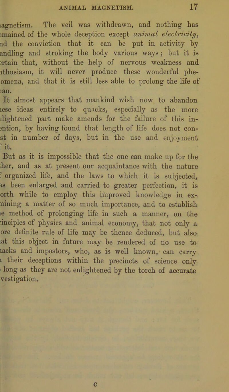 lagnetism. The yeil was withdrawn, and nothing has jmained of the whole deception except animal electricity, ad the conviction that it can be put in activity by andling and stroking the body various wa}'s; but it is ?rtaiu that, without the help of nervous weakness and ithusiasm, it will never produce these wonderful phe- omena, and that it is still less able to prolong the life of lan. It almost appears that mankind wish now to abandon lese ideas entirely to quacks, especially as the more ilightened part make amends for the failure of this in- mtion, by having found that length of life does not con- st in number of days, but in the use and enjoyment ■ it. But as it is impossible that the one can make up for the ;her, and as at present our acquaintance with the nature ’ organized life, and the laws to which it is subjected, IS been enlarged and carried to greater perfection, it is orth while to employ this improved knowledge in ex- nining a matter of so much importance, and to establish le method of prolonging life in such a manner, on the •inciples of physics and animal economy, that not only a ore definite rule of life may be thence deduced, but also lat this object in future may be rendered of no use to lacks and impostors, who, as is well known, can carry 1 their deceptions within the precincts of science only I long as they are not enlightened by the torch of accurate vestigation. c