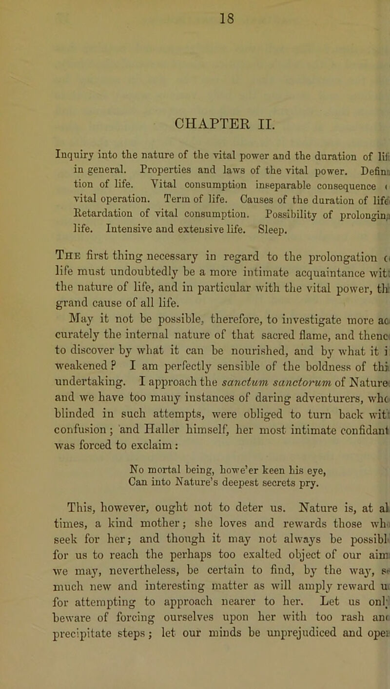 CHAPTER II. Inquiry into the nature of the vital power and the duration of liii in general. Properties and laws of the vital power. Definn tion of life. Vital consumption inseparahle consequence ( vital operation. Term of life. Causes of the duration of lifc'i Eetardation of vital consumption. Possibility of prolonginp life. Intensive and extensive life. Sleep. Thk first thing necessary in regard to the prolongation o life must undoubtedly be a more intimate acquaintance witt the nature of life, and in particular with the vital power, tlr grand cause of all life. May it not be possible, therefore, to investigate move aci curately the internal nature of that sacred flame, and thenc( to discover by what it can he nourished, and by what it i weakened ? I am perfectly sensible of the boldness of thi undertaking. I approach the sanctum sanctorum of Naturot and we have too many instances of daring adventurers, whci blinded in such attempts, were obliged to turn back witt confusion ; and Haller himself, her most intimate confidant was forced to exclaim: No mortal being, howe’er keen his eye, Can into Nature’s deepest secrets pry. This, however, ought not to deter us. Nature is, at al times, a kind mother; she loves and rewards those who seek for her; and though it may not always be possibk for us to reach the perhaps too exalted object of our aim; we may, nevertheless, be certain to find, by the way, sp much new and interesting matter as will amply reward ui for attempting to approach nearer to her. Let us onl; beware of forcing ourselves upon her with too rash anr precipitate steps; let our minds be luiprejudiced and opet