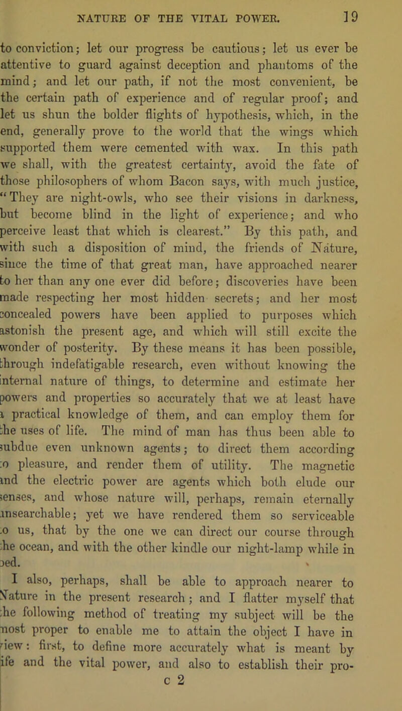 to conviction; let our progress be cautious; let us ever be attentive to guard against deception and phantoms of the mind j and let our path, if not the most convenient, be the certain path of experience and of regular proof; and let us shun the bolder flights of hypothesis, which, in the end, generally prove to the world that the wings which supported them were cemented with wax. In this path we shall, with the greatest certainty, avoid the fate of those philosophers of whom Bacon says, with much justice, “They are night-owls, who see their visions in darkness, but become blind in the light of experience; and who perceive least that which is clearest.” By this path, and with such a disposition of mind, the friends of Nature, since the time of that great man, have approached nearer to her than any one ever did before; discoveries have been made respecting her most hidden secrets; and her most concealed powers have been applied to purposes which astonish the present age, and which will still excite the wonder of posterity. By these means it has been possible, through indefatigable research, even without knowing the internal nature of things, to determine and estimate her powers and properties so accurately that we at least have 1 practical knowledge of them, and can employ them for the uses of life. The mind of man has thus been able to subdue even unknown agents; to direct them according ;o pleasure, and render them of utility. The magnetic ind the electric power are agents which both elude our senses, and whose nature will, perhaps, remain eternally msearchable; }’-et we have rendered them so serviceable .0 us, that by the one we can direct our course thi’ough ;he ocean, and with the other kindle our night-lamp while in oed. > I also, perhaps, shall be able to approach nearer to S^ature in the present research ; and I flatter m3’self that ;he following method of treating my subject will be the nost proper to enable me to attain the object I have in riew; first, to define more accurately what is meant by ife and the vital power, and also to establish their pro-