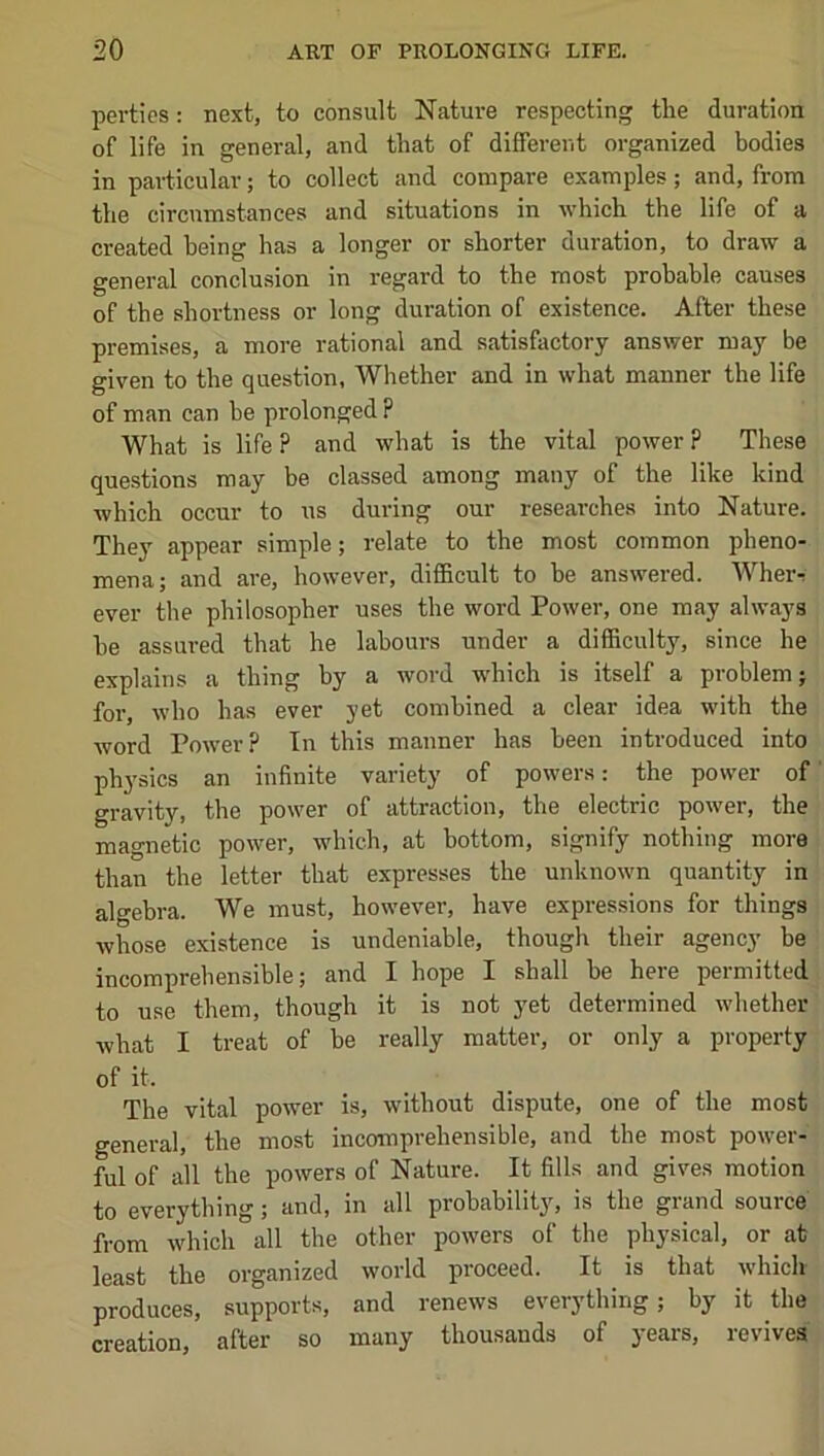 perties: next, to consult Nature respecting the duration of life in general, and that of different organized bodies in particular; to collect and compare examples; and, from the circumstances and situations in which the life of a created being has a longer or shorter duration, to draw a general conclusion in regard to the most probable causes of the shortness or long duration of existence. After these premises, a more rational and satisfactory answer may be given to the question, Whether and in what manner the life of man can be prolonged ? What is life ? and what is the vital power ? These questions may be classed among many of the like kind which occur to ns during our researches into Nature. They appear simple; relate to the most common pheno- mena; and are, however, difidcult to be answered. Wherr ever the philosopher uses the word Power, one may always be assured that he labours under a difficulty, since he explains a thing by a word which is itself a problem; for, who has ever yet combined a clear idea with the word Power? In this manner has been introduced into physics an infinite variety of powers: the power of gravity, the power of attraction, the electric power, the magnetic power, which, at bottom, signify nothing more than the letter that expresses the unknown quantity in algebra. We must, however, have expressions for things whose existence is undeniable, though their agency be incomprehensible; and I hope I shall be here permitted to use them, though it is not 3'et determined whether what I treat of be really matter, or only a property of it. The vital power is, without dispute, one of the most general, the most incomprehensible, and the most power- ful of all the powers of Nature. It fills and gives motion to everything; and, in all probability, is the grand source from which all the other powers of the physical, or at least the organized world proceed. It is that which produces, supports, and renews everything; by it the creation, after so many thousands of years, revives