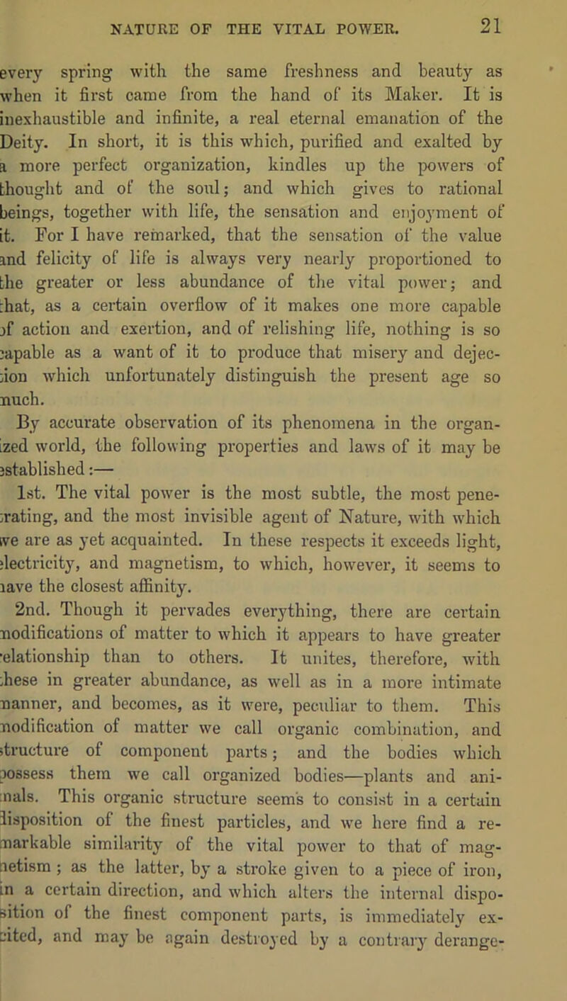 every spring with the same freshness and beauty as when it first came from the hand of its Maker. It is inexhaustible and infinite, a real eternal emanation of the Deity. In short, it is this which, purified and exalted by a more perfect organization, kindles up the powers of hhouglit and of the soul; and which gives to rational beings, together with life, the sensation and enjoyment of it. For I have remarked, that the sensation of the value and felicity of life is always very nearly proportioned to the greater or less abundance of the vital power; and :hat, as a certain overflow of it makes one more capable jf action and exertion, and of relishing life, nothing is so capable as a want of it to produce that misery and dejec- fion which unfortunately distinguish the present age so nuch. By accurate observation of its phenomena in the organ- ized world, the following properties and laws of it may be jstablished:— 1st. The vital power is the most subtle, the most pene- ;rating, and the most invisible agent of Nature, with which ive are as yet acquainted. In these respects it exceeds light, ‘lectricity, and magnetism, to which, however, it seems to lave the closest affinity. 2nd. Though it pervades everything, there are certain nodifications of matter to which it appears to have greater •elationship than to others. It unites, therefore, with ;hese in greater abundance, as well as in a more intimate nanner, and becomes, as it were, peculiar to them. This nodification of matter we call organic combination, and itructure of component parts; and the bodies which aossess them we call organized bodies—plants and ani- :nals. This organic structure seems to consist in a certain lisposition of the finest particles, and we here find a re- markable similarity of the vital power to that of mag- netism ; as the latter, by a stroke given to a piece of iron, in a certain direction, and which alters the internal dispo- sition of the finest component parts, is immediately ex- cited, and may be again destroyed by a contrary derange-
