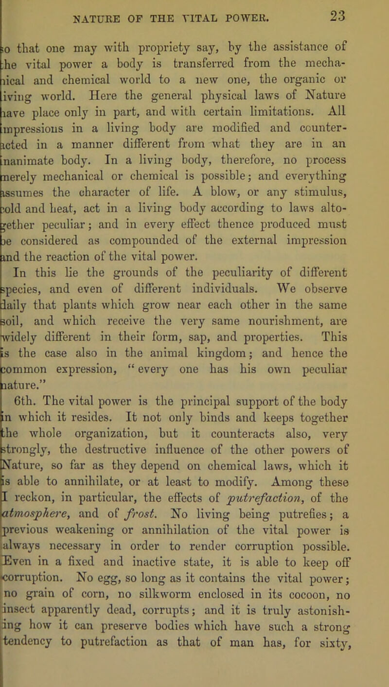 10 that one may with propriety say, by the assistance of ;he vital power a body is transferred from the mecha- lical and chemical world to a new one, the organic or iving world. Here the general physical laws of Nature lave place only in part, and with certain limitations. All mpressious in a living body are modified and counter- icted in a manner different from what they are in an nanimate body. In a living body, therefore, no process nerely mechanical or chemical is possible; and everything issumes the character of life. A blow, or any stimulus, X)ld and heat, act in a living body according to laws alto- gether peculiar; and in every effect thence produced must je considered as compounded of the external impression md the reaction of the vital power. In this lie the grounds of the peculiarity of different species, and even of different individuals. We observe iaily that plants which grow near each other in the same Boil, and which receive the veiy same nourishment, are widely different in their form, sap, and properties. This is the case also in the animal kingdom; and hence the jommon expression, “ every one has his own peculiar aature.” 6th. The vital power is the principal support of the body In which it resides. It not only binds and keeps together he whole organization, but it counteracts also, very strongly, the destructive influence of the other powers of Nature, so far as they depend on chemical laws, which it is able to annihilate, or at least to modify. Among these I reckon, in particular, the effects of 'putrefaction, of the atmosphere, and of frost. No living being putrefies; a previous weakening or annihilation of the vital power is |ialways necessary in order to render corruption possible. DEven in a fixed and inactive state, it is able to keep off |icorruption. No egg, so long as it contains the vital power; I no grain of corn, no silkworm enclosed in its cocoon, no jinsect apparently dead, corrupts; and it is truly astonish- ing how it can preserve bodies which have such a strong tendency to putrefaction as that of man has, for sixty.