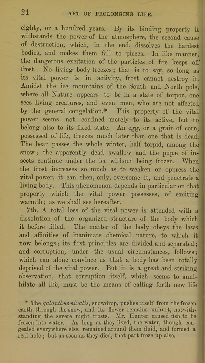 eighty, or a hundred years. By its binding property it withstands the power of the atmosphere, the second cause of destruction, which, in the end, dissolves the hardest bodies, and makes them fall to pieces. In like manner, the dangerous excitation of the particles of fire keeps off j frost. No living body freezes; that is to say, so long as | its vital power is in activity, frost cannot destroy it. Amidst the ice mountains of the South and North pole, where all Nature appears to be in a state of torpor, one sees living creatures, and even men, who are not affected by the general congelation.* This property of the vital power seems not confined merely to its active, but to belong also to its fixed state. An egg, or a grain of corn, possessed of life, freezes much later than one that is dead. ; The bear passes the whole winter, half toi'pid, among the snow; the apparentl}' dead swallow and the pupae of in- sects continue under the ice without being frozen. When the frost increases so much as to weaken or oppress the vital power, it can then, only, ovei'come it, and penetrate a living body. This phenomenon depends in particular on that property which the vital power possesses, of exciting warmth; as we shall see hereafter. 7th. A total loss of the vital power is attended with a dissolution of the organized structure of the body which it before filled. The matter of the body obeys the laws and affinities of inanimate chemical nature, to which it now belongs; its first principles are divided and separated; ■ and corruption, under the usual circumstances, follows; which can alone convince us that a body has been totally deprived of the vital power. But it is a great and striking observation, that corruption itself, which seems to anni- hilate all life, must be the means of calling forth new life * The galanthus nivalis, snowdrop, pushes itself from the frozen earth through the snow, and its flower remains unhurt, notwith- standing the severe night frosts. l\tr. Hunter caused fish to be frozen into water. As long as they lived, the water, though con- gealed everywhere else, remained around them fluid, and formed a real hole ; but as soon as they died, that part froze up also.