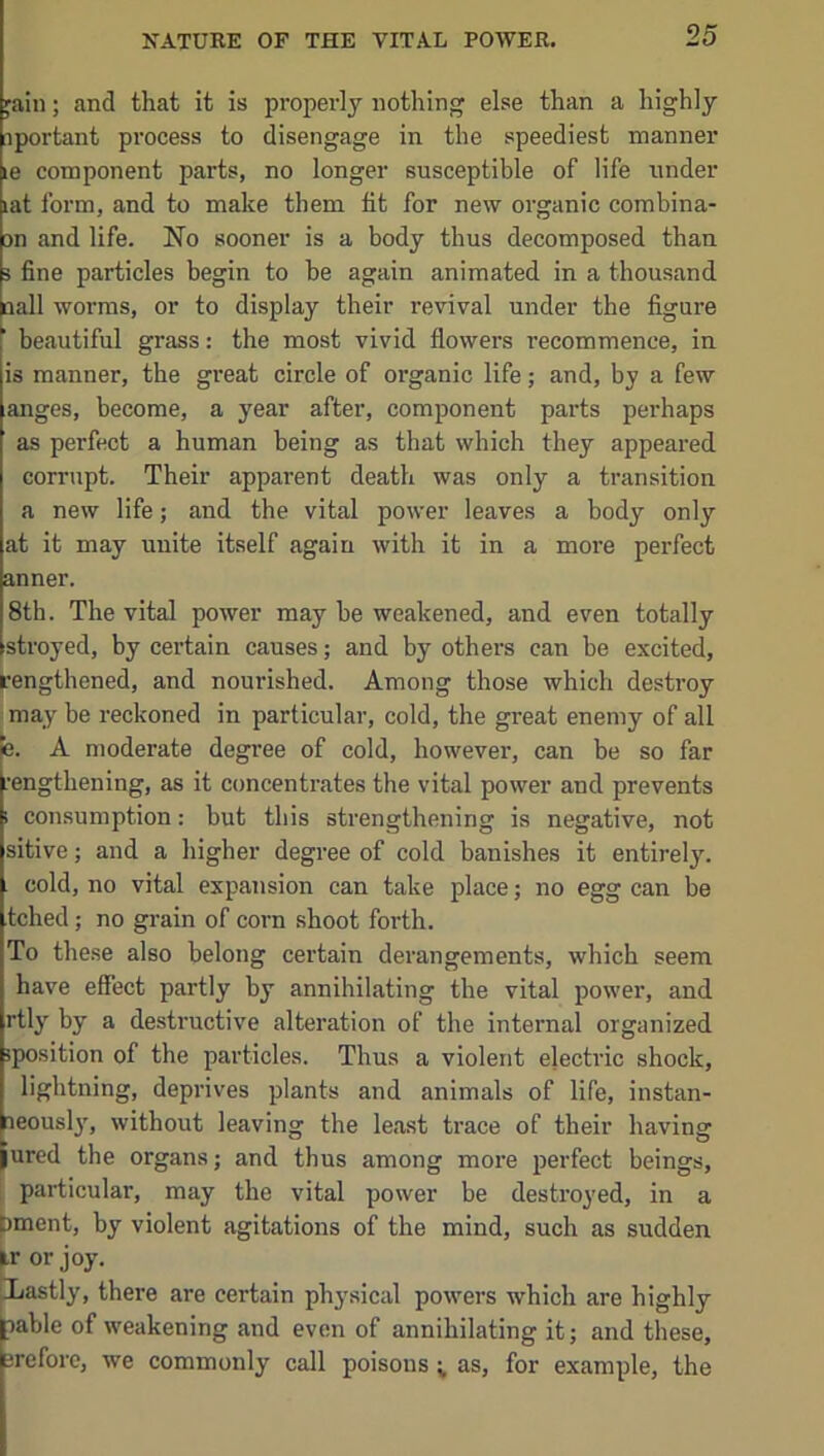 fain; and that it is properly nothing else than a highly [iportant process to disengage in the speediest manner le component parts, no longer susceptible of life under lat form, and to make them lit for new organic combina- m and life. No sooner is a body thus decomposed than 3 fine particles begin to be again animated in a thousand aall worms, or to display their revival under the figure beautiful grass: the most vivid flowers recommence, in is manner, the great circle of organic life; and, by a few anges, become, a year after, component parts perhaps as perfect a human being as that which they appeared corrupt. Their apparent death was only a transition a new life; and the vital power leaves a body only at it may unite itself again with it in a more perfect anner. 8th. The vital power may be weakened, and even totally stroyed, by certain causes; and by others can be excited, rengthened, and nourished. Among those which destroy may be reckoned in particular, cold, the great enemy of all e. A moderate degree of cold, however, can be so far rengthening, as it concentrates the vital power and prevents 1 consumption: but this strengthening is negative, not sitive; and a higher degree of cold banishes it entirely. . cold, no vital expansion can take place; no egg can be tched; no grain of corn shoot forth. To these also belong certain derangements, which seem have effect partly by annihilating the vital power, and rtly by a destructive alteration of the internal organized sposition of the particles. Thus a violent electric shock, lightning, deprives plants and animals of life, instan- aeousl}', without leaving the least trace of their having jured the organs; and thus among more perfect beings, particular, may the vital power be destroyed, in a f)ment, by violent agitations of the mind, such as sudden k or joy. pjastly, there are certain physical powers which are highly lable of weakening and even of annihilating it; and these, erefore, we commonly call poisons ; as, for example, the