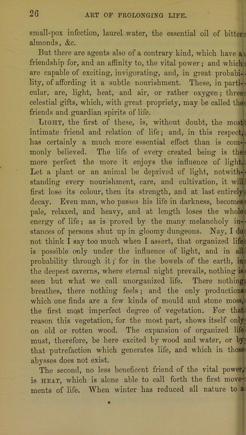 small-pox infection, laurel water, the essential oil of bitter* almonds, &c. But there are agents also of a contrary kind, which have a\ friendship for, and an affinity to, the vital power; and whichi are capable of exciting, invigorating, and, in great prohabi- • lity, of affording it a subtle nourishment. These, in parti-'• cular, are, light, heat, and air, or rather oxygen; threeji celestial gifts, which, with great propriety, may be called then friends and guardian spirits of life. Light, the first of these, is, without doubt, the most I intimate friend and relation of life; and, in this respect,, has certainly a much more essential effect than is com- • monly believed. The life of every created being is the; more perfect the more it enjoys the influence of light.}, Let a plant or an animal he deprived of light, notwith-}- standing every nourishment, care, and cultivation, it willi first lose its colour, then its strength, and at last entirely/ decay. Even man, who passes his life in darkness, becomest pale, relaxed, and heavy, and at length loses the whole« energy of life; as is proved by the many melancholy in-|' stances of persons shut up in gloomy dungeons. Nay, I do i not think I say too much when I assert, that organized lifei is possible only under the influence of light, and in alU probability through it;' for in the bowels of the earth, inj the deepest caverns, where eternal night prevails, nothing is( seen hut what we call unorganized life. There nothinn breathes, there nothing feels; and the only production* which one finds are a few kinds of mould and stone moss,}i the first most imperfect degree of vegetation. For that I reason this vegetation, for the most part, shows itself onlyj on old or rotten wood. The expansion of organized life! must, therefore, be here excited by wood and water, or by^ that putrefaction which generates life, and which in those;i abysses does not exist. The second, no less beneficent friend of the vital power,^ is HEAT, which is alone able to call forth the first move-’ ments of life. When winter has reduced all nature to ai