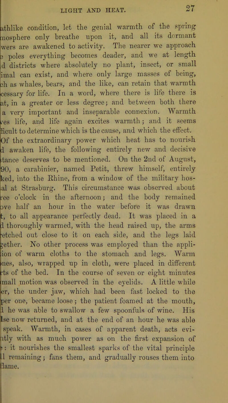 LIGHT AKD HEAT. iithlike condition, let the genial warmth of the spring nosphere only breathe upon it, and all its dormant wers are awakened to activity. The nearer we approach 3 poles everything becomes deader, and we at length d districts where absolutely no plant, insect, or small imal can exist, and where only large masses of being, bh as whales, bears, and the like, can retain that warmth icessary for life. In a word, where there is life there is at, in a greater or less degree; and between both there a very important and inseparable connexion. Warmth ,’es life, and life again excites warmth; and it seems ficult to determine which is the cause, and which the effect. Of the extraordinary power which heat has to nourish 1 awaken life, the following entirely new and decisive tance deserves to be mentioned. On the 2nd of August, 90, a carabinier, named Petit, threw himself, entirely ked, into the Rhine, from a window of the military hos- lal at Strasburg. This circumstance was observed about bee o’clock in the afternoon; and the body remained Dve half an hour in the water before it was drawn t, to all appearance perfectly dead. It was placed in a i thoroughly warmed, with the head raised up, the arms etched out close to it on each side, and the legs laid jether. No other process was employed than the appli- ion of warm cloths to the stomach and legs. Warm lies, also, wrapped up in cloth, were placed in different •ts of the bed. In the course of seven or eight minutes mall motion was observed in the eyelids. A little while er, the under jaw, which had been fast locked to the per one, became loose; the patient foamed at the mouth, I he was able to swallow a few spoonfuls of wine. His Ise now retunied, and at the end of an hour he was able speak. Wannth, in cases of apparent death, acts evi- itly with as much power as on the first expansion of t: it nourishes the smallest sparks of the vital principle 1 remaining; fans them, and gradually rouses them into pame.