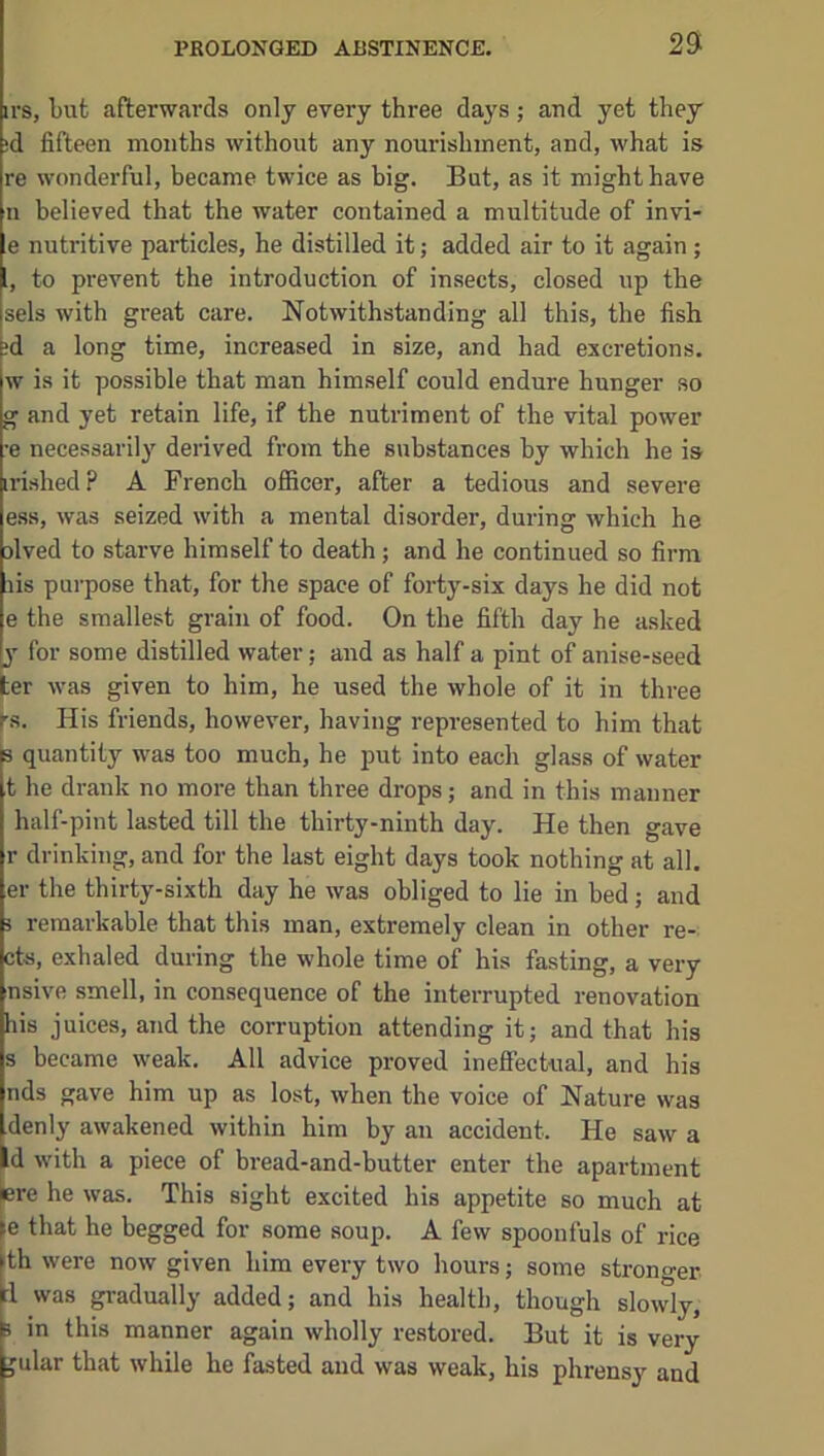 irs, tut afterwards only every three days; and yet they id fifteen months without any nourishment, and, what is re wonderful, became twice as big. But, as it might have n believed that the water contained a multitude of invi- e nutritive particles, he distilled it; added air to it again; 1, to prevent the introduction of insects, closed up the sels with great care. Notwithstanding all this, the fish ;d a long time, increased in size, and had excretions, w is it possible that man himself could endure hunger so g and yet retain life, if the nutriment of the vital power •e necessarily derived from the substances by which he is irished? A French officer, after a tedious and severe e.ss, was seized with a mental disorder, during which he alved to starve himself to death; and he continued so firm lis purpose that, for the space of forty-six days he did not e the smallest grain of food. On the fifth day he asked y for some distilled water; and as half a pint of anise-seed ter was given to him, he used the whole of it in three rs. His friends, however, having represented to him that 3 quantity was too much, he put into each glass of water t he drank no more than three drops; and in this manner half-pint lasted till the thirty-ninth day. He then gave r drinking, and for the last eight days took nothing at all. er the thirty-sixth day he was obliged to lie in bed ; and i remarkable that this man, extremely clean in other re- cta, exhaled during the whole time of his fasting, a very nsive smell, in consequence of the interrupted renovation his juices, and the corruption attending it; and that his s became weak. All advice proved ineffectual, and his nds gave him up as lost, when the voice of Nature was denly awakened within him by an accident. He saw a Id with a piece of bread-and-butter enter the apartment ere he was. This sight excited his appetite so much at le that he begged for some soup. A few spoonfuls of rice th were now given him every two hours; some stronger rl was gradually added; and his health, though slowly, 3 in this manner again wholly re.stored. But it is very ^ular that while he fasted and was weak, his phrensy and