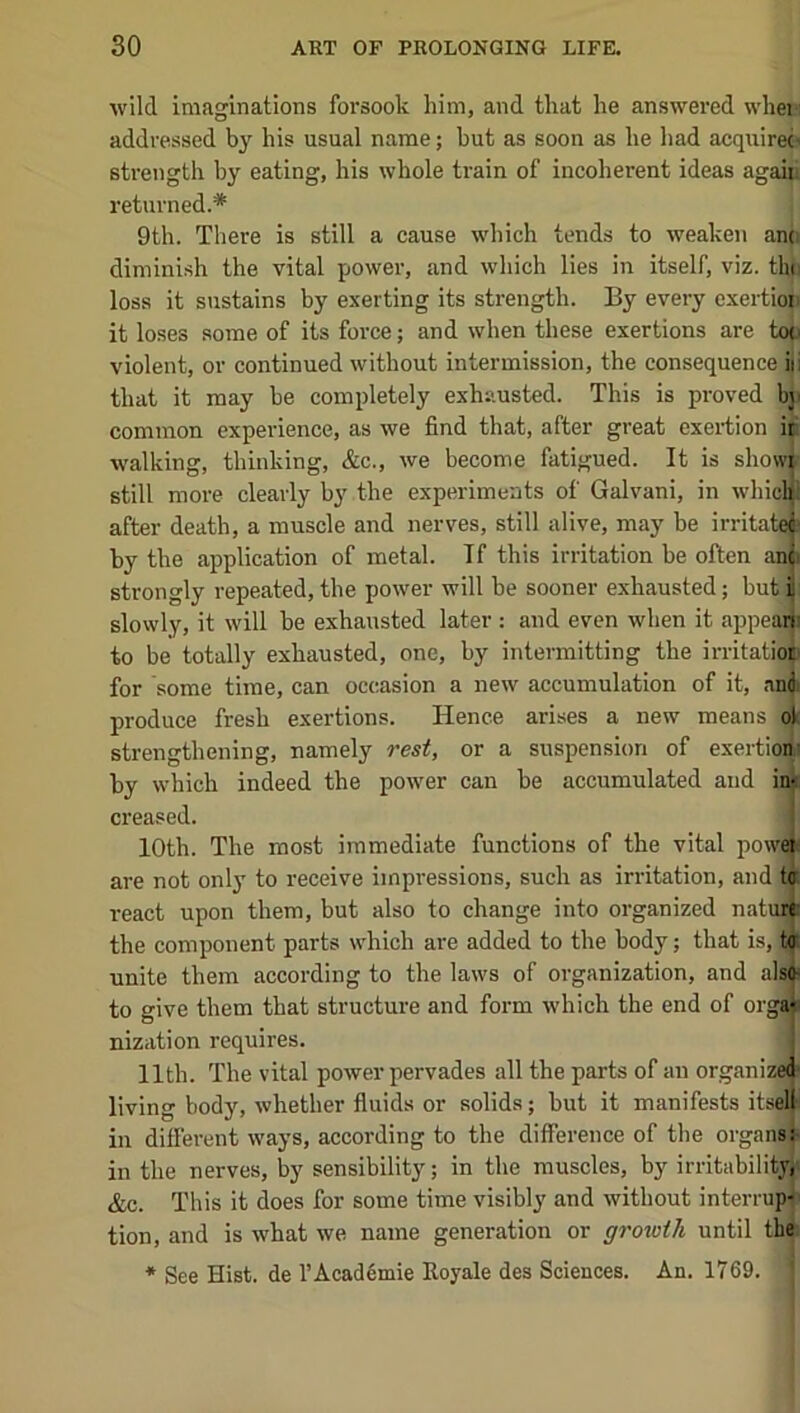 Avild imaginations forsook him, and that lie answered when addressed by his usual name; hut as soon as he had acquire^ sti-ength by eating, his whole train of incoherent ideas agaip returned.* 9th. Tliere is still a cause which tends to weaken ano diminish the vital power, and which lies in itself, viz. thi loss it sustains by exerting its strength. By every exertioji it loses some of its force; and when these exertions are too violent, or continued without intermission, the consequence iii that it may be completely exhausted. This is proved bji common experience, as we find that, after great exertion it walking, thinking, &c., we become fatigued. It is show^ still more clearly by the experiments of Galvani, in wliicli after death, a muscle and nerves, still alive, may be irritatee by the application of metal. If this irritation be often ano strongly repeated, the power will be sooner exhausted; but r slowly, it will be exhausted later ; and even when it appeai|i to be totally exhausted, one, by intermitting the irritatioj) for some time, can occasion a new accumulation of it, and. produce fresh exertions. Hence arises a new means ol strengthening, namely resi, or a suspension of exertio^l by which indeed the power can be accumulated and im creased. 10th. The most immediate functions of the vital power are not only to receive impressions, such as irritation, and ta react upon them, but also to change into organized natui|i the component parts which are added to the body; that is, t<r unite them according to the laws of organization, and also- to give them that structure and form which the end of orgju nization requires. 1 11th. The vital poAver pervades all the parts of an organize® living body, Avhether fiuids or solids; but it manifests itse^ in different ways, according to the difference of the organs^ in the nerves, by sensibility; in the muscles, by irritability,' &c. This it does for some time visibly and Avithout interru^ tion, and is what Ave name generation or growth until the: * See Hist, de rAcad6mie Royale des Sciences. An. 1769.