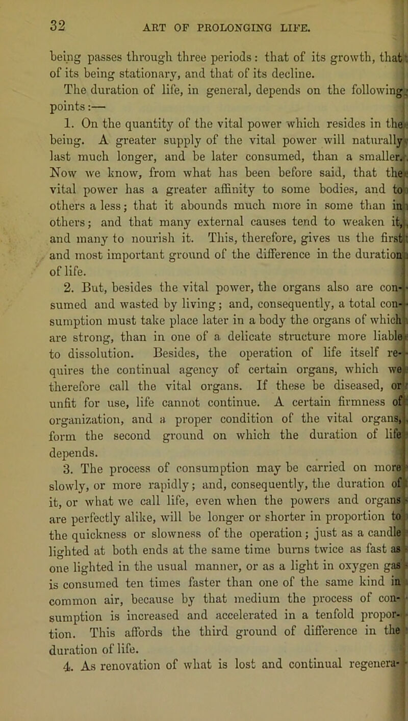 being passes through three periods: that of its growth, that^ of its being stationary, and that of its decline. j The duration of life, in general, depends on the following | points:— 1. On the quantity of the vital power which resides in the a heiug. A greater supply of the vital power will naturally* last much longer, and be later consumed, than a smaller!^. Now we know, from what has been before said, that thee vital power has a greater affinity to some bodies, and to others a less; that it abounds much more in some than in others; and that many external causes tend to weaken it, and many to nourish it. This, therefore, gives us the first and most important groirnd of the difference in the duratioi of life. 2. But, besides the vital power, the organs also are con- ■ sumed and wasted by living; and, consequently, a total con« sumption must take place later in a body the organs of which are strong, than in one of a delicate structure more liable to dissolution. Besides, the operation of life itself re- quires the continual agency of certain organs, which we* therefore call the vital organs. If these be diseased, orlj unfit for use, life cannot continue. A certain firmness ofj( organization, and a proper condition of the vital organ® form the second ground on which the duration of lifeli depends. I 3. The process of consumption may be carried on mor« slowly, or more rapidly; and, consequently, the duration ofl it, or what we call life, even when the powers and organj are perfectly alike, will be longer or shorter in proj)ortion to the quickness or slowness of the operation; just as a candle lighted at both ends at the same time burns twice as fast as one lighted in the usual manner, or as a light in oxj'gen gai is consumed ten times faster than one of the same kind in common air, because by that medium the process of con*J sumption is increased and accelerated in a tenfold propor- tion. This affords the third ground of difference in thft duration of life. 4. As renovation of what is lost and continual regeuera-