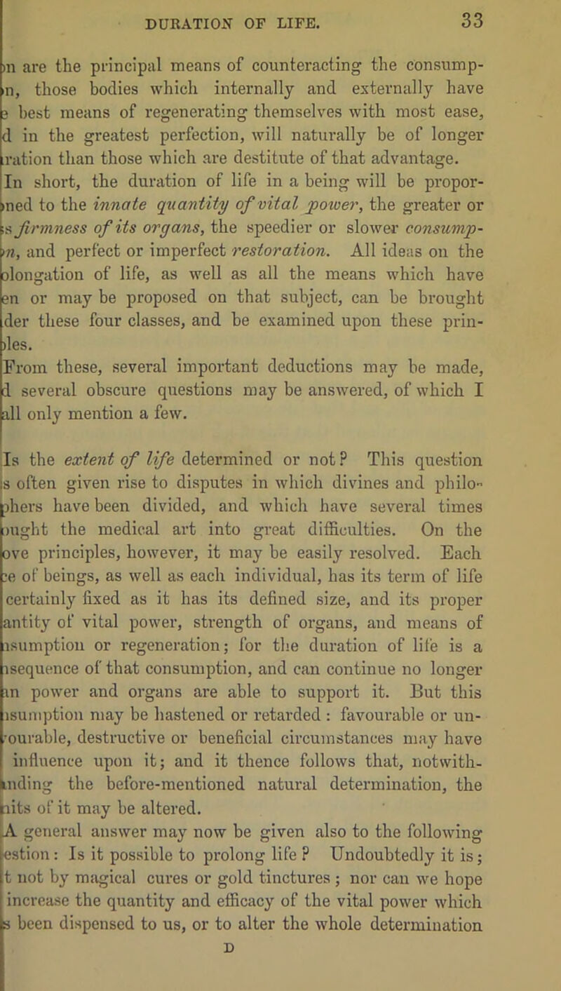 in are the principal means of counteracting the consump- n, those bodies which internally and externally have 3 best means of regenerating themselves with most ease, d in the greatest perfection, will naturally be of longer ,ration than those which are destitute of that advantage. In short, the duration of life in a being will be propor- med to the innate quantity of vital power, the greater or firmness of its organs, the speedier or slower eonsump- m, and perfect or imperfect restoration. All ideas on the olongation of life, as well as all the means which have en or may be proposed on that subject, can be brought der these four classes, and be examined upon these prin- iles. Prom these, several important deductions may be made, i several obscure questions may be answered, of which I all only mention a few. ;Is the extent of life determined or not P This question is often given rise to disputes in which divines and philo shei's have been divided, and which have several times mght the medical art into great difficulties. On the ove principles, however, it may be easily resolved. Each ;e of beings, as well as each individual, has its term of life certainl}’^ fixed as it has its defined size, and its proper antit}' of vital power, strength of organs, and means of isumption or regeneration; for the duration of life is a isequence of that consumption, and can continue no longer m power and organs are able to support it. But this isumption may be hastened or retarded : favourable or un- •ourable, destructive or beneficial circumstances may have influence upon it; and it thence follows that, notwith- inding the before-mentioned natural determination, the nits of it may be altered. A general answer may now be given also to the following estion: Is it possible to prolong life ? Undoubtedly it is; t not by miigical cures or gold tinctures ; nor can we hope increase the quantity and efficacy of the vital power which s been dispensed to us, or to alter the whole determination D