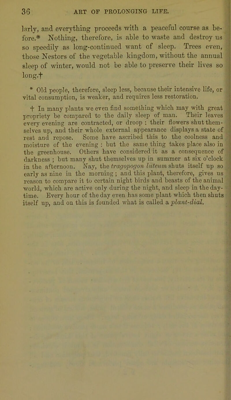 larly, and everything proceeds with a peaceful course as be- fore.* Nothing, therefore, is able to waste and destroy us so speedily as long-continued want of sleep. Trees even, those Nestors of the vegetable kingdom, without the annual sleep of winter, would not he able to preserve their lives so : long.f * Old people, therefore, sleep less, because their intensive life, or ' vital consumption, is weaker, and requires less restoration. ' + In many plants we even find something which may with great i propriety be compared to the daily sleep of man. Their leaves every evening are contracted, or droop; their flowers shut them- selves up, and their whole external appearance displays a state of rest and repose. Some have ascribed this to the coolness and 1 moisture of the evening : but the same thing takes place also in i the greenhouse. Others have considered it as a consequence of ' darkness ; but many shut themselves up in summer at six o’clock in the afternoon. Nay, Va^tragopogon itself up so early as nine in the morning ; and this plant, therefore, gives us reason to compare it to certain night birds and beasts of the animal world, which are active only during the night, and sleep in the day- time. Every hour of the day even has some plant which then shuts itself up, and on this is founded what is called a, plant-dial.