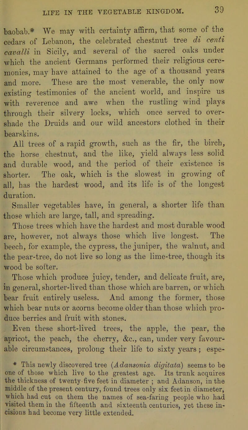 baobab.* We may with certainty affirm, that some of the cedars of Lebanon, the celebrated chestnut tree ii centi cavalli in Sicily, and several of the sacred oaks under which the ancient Germans performed their religious cere- monies, may have attained to the age of a thousand years and more. Tliese are the most venerable, the only now existing testimonies of the ancient world, and inspire us with reverence and awe when the rustling wind plays through their silvery locks, which once served to over- shade the Druids and our wild ancestors clothed in their bear.skins. All trees of a rapid growth, such as the fir, the birch, the horse chestnut, and the like, yield always less solid and durable wood, and the period of their existence is shorter. The oak, which is the slowest in growing of all, has the hardest wood, and its life is of the longest duration. Smaller vegetables have, in general, a shorter life than those which are large, tall, and spreading. Those trees which have the hardest and most durable wood are, however, not always those which live longest. The beech, for example, the cypress, the juniper, the walnut, and the pear-tree, do not live so long as the lime-tree, though its wood be softer. Those which produce juicy, tender, and delicate fruit, are, in general, shorter-lived than those which are barren, or which bear fruit entirely useless. And among the former, those which bear nuts or acorns become older than those which pro- duce berries and fruit with stones. Even these short-lived trees, the apple, the pear, the apricot, the peach, the cherry, &c., can, under very favour- able circumstances, prolong their life to sixty years; espe- * This newly discovered tree {Adansonia digitata) seems to be one of those which live to the greatest age. Its trunk acquires the thickness of twenty-five feet in diameter ; and Adanson, in the middle of the present century, found trees only six feet in diameter, which had cut on them the names of sea-faring people who had visited them in the fifteenth and sixteenth centuries, yet these in- cisions had become very little extended.