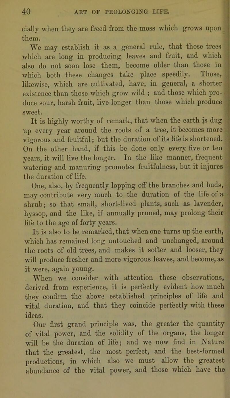 cially when they are freed from the moss which grows upon them. We may establish it as a general rule, that those trees which are long in producing leaves and fruit, and which also do not soon lose them, become older than those in which both these changes take place speedily. Those, , likewise, which are cultivated, have, in general, a shorter ' existence than those which grow wild ; and those which pro- C duce sour, harsh fruit, live longer than those which produce i sweet. ■ It is highly worthy of remark, that when the earth is dug up evei’y year around the roots of a tree, it becomes more vigorous and fruitful; but the duration of its life is shortened. On the other hand, if this be done only every five or ten years, it will live the longer. In the like manner, frequent watering and manuring promotes fruitfulness, but it injures • the duration of life. One, also, by frequently lopping off the branches and buds, may contribute very much to the duration of the life of a shrub; so that small, short-lived plants, such as lavender, hyssop, and the like, if annually pruned, may prolong their | life to the age of forty years. ' It is also to be remarked, that when one turns up the earth, which has remained long untouched and unchanged, around the roots of old trees, and makes it softer and looser, they will produce fresher and more vigorous leaves, and become, as it were, again young. When we consider with attention these observations, derived from experience, it is perfectly evident how much they confirm the above established principles of life and vital duration, and that they coincide perfectly with these ideas. Our first grand principle was, the greater the quantity of vital power, and the solidity of the organs, the longer will be the duration of life; and we now find in Nature that the greatest, the most perfect, and the best-formed productions, in which also we must allow the greatest abundance of the vital power, and those which have the