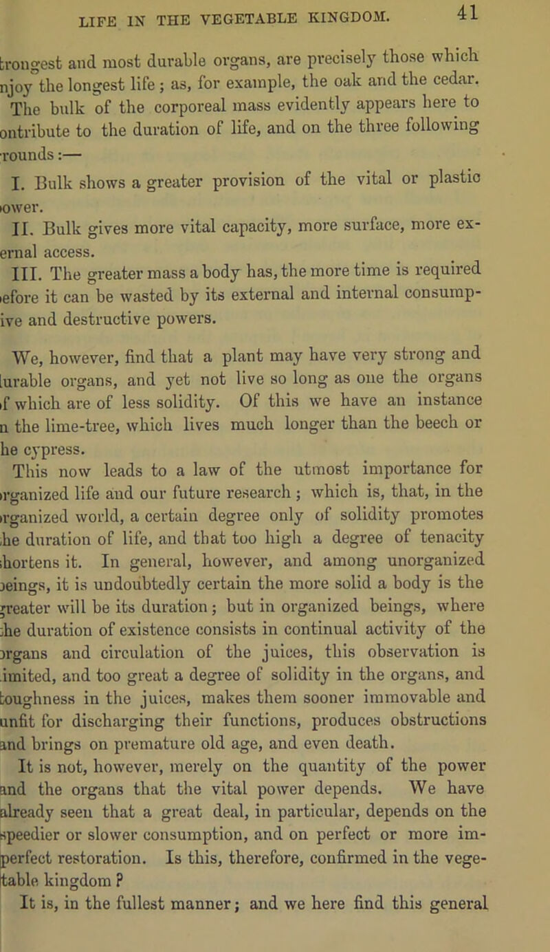 trougest and most durable organs, are precisely those which njoy”the longest life ; as, for example, the oak and the cedar. The bidk of the corporeal mass evidently appears here to ontribute to the duration of life, and on the three following •rounds:— I. Bulk shows a greater provision of the vital or plastio lower. II. Bulk gives more vital capacity, more surface, more ex- ernal access. III. The greater mass a body has, the more time is required lefore it can be wasted by its external and internal consump- ive and destructive powers. We, however, find that a plant may have very strong and iurable organs, and yet not live so long as one the organs if which are of less solidity. Of this we have an instance n the lime-tree, which lives much longer than the beech or he cypress. This now leads to a law of the utmost importance for irganized life and our future research; which is, that, in the irganized world, a certain degree only of solidity promotes he duration of life, and that too high a degree of tenacity ihortens it. In general, however, and among unorganized leings, it is undoubtedly certain the more solid a body is the greater will be its duration; but in organized beings, where he duration of existence consists in continual activity of the irgans and circulation of the juices, this observation is imited, and too great a degree of solidity in the organs, and toughness in the juices, makes them sooner immovable and unfit for discharging their functions, produces obstructions and brings on premature old age, and even death. It is not, however, merely on the quantity of the power and the organs that the vital power depends. We have already seen that a great deal, in particular, depends on the speedier or slower consumption, and on perfect or more im- perfect restoration. Is this, therefore, confirmed in the vege- table kingdom P It is, in the fullest manner; and we here find this general