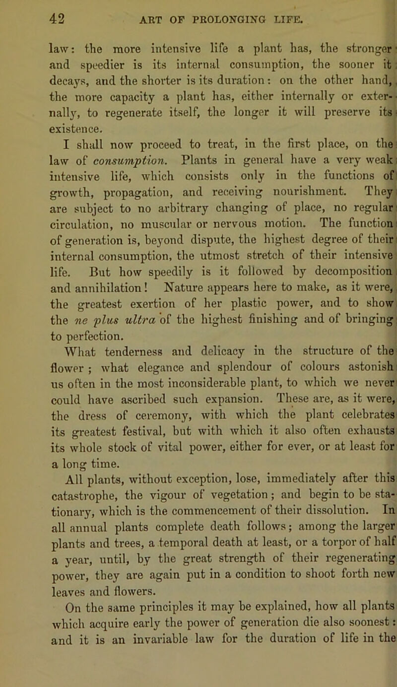 law: the more intensive life a plant has, the stronger» and speedier is its internal consumption, the sooner it; decays, and the shorter is its duration: on the other hand,, the more capacity a plant has, either internally or exter- • nally, to regenerate itself, the longer it will preserve its ■ existence. I shall now proceed to treat, in the first place, on the: law of consumption. Plants in general have a very weak; intensive life, which consists only in the functions of: growth, propagation, and receiving nourishment. They; are subject to no arbitrary changing of place, no regular' circulation, no muscular or nervous motion. The functionj of generation is, beyond dispute, the highest degree of their; internal consumption, the utmost stretch of their intensive life. But how speedily is it followed by decomposition; and annihilation! Nature appears here to make, as it were, the greatest exertion of her plastic power, and to show the ne plus ultra of the highest finishing and of bringing’ to perfection. What tenderness and delicacy in the structure of the flower ; what elegance and splendour of colours astonish: us often in the most inconsiderable plant, to which we never could have ascribed such expansion. These are, as it were, the dress of ceremony, with which the plant celebrates its greatest festival, but with which it also often exhausts; its whole stock of vital power, either for ever, or at least fori a long time. All plants, without exception, lose, immediately after this catastrophe, the vigour of vegetation; and begin to be sta- tionary, which is the commencement of their dissolution. In all annual plants complete death follows; among the larger' plants and trees, a temporal death at least, or a torpor of half a year, until, by the great strength of their regenerating power, they are again put in a condition to shoot forth new; leaves and flowers. On the same principles it may be explained, how all plants which acquire early the power of generation die also soonest; and it is an invariable law for the duration of life in the