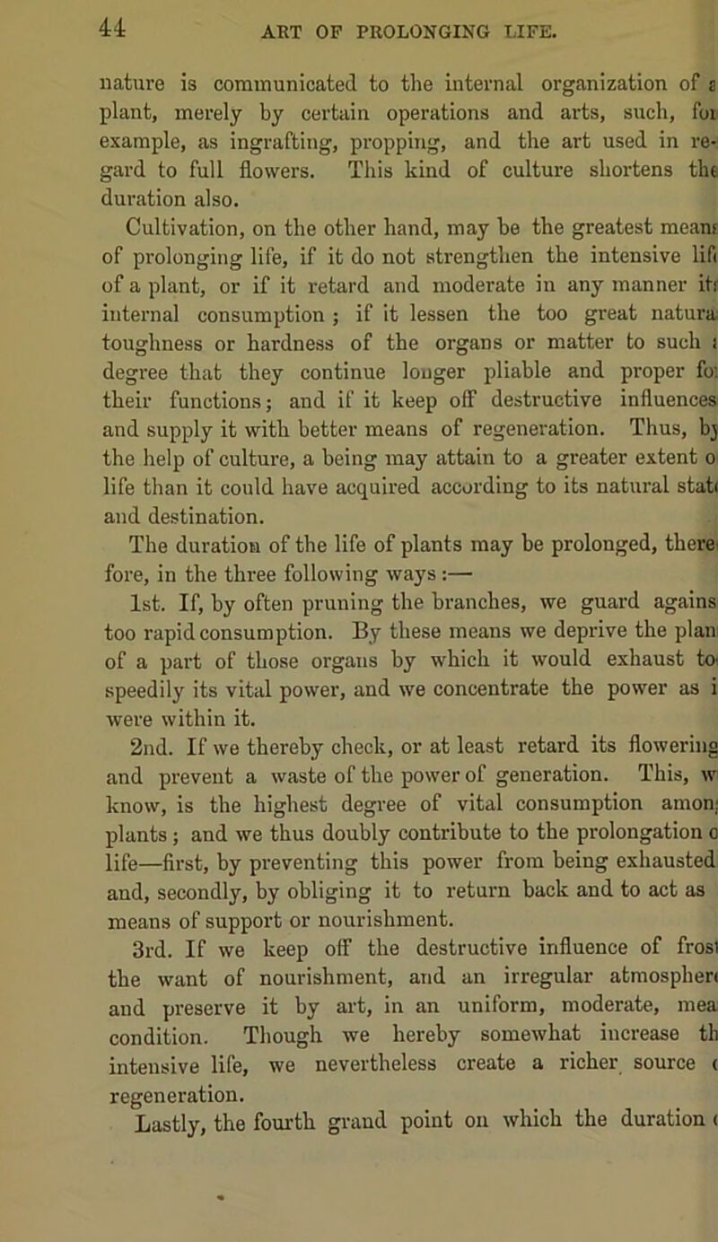 nature is communicated to the internal organization of s plant, merely by certain operations and arts, such, foi^ example, as ingrafting, propping, and the art used in re- gard to full flowers. This kind of culture shortens tht duration also. Cultivation, on the other hand, may be the greatest meant of prolonging life, if it do not strengthen the intensive lifi of a plant, or if it retard and moderate in any manner itf internal consumption ; if it lessen the too great natural toughness or hardness of the organs or matter to such i degree that they continue longer pliable and proper foi their functions; and if it keep off destructive influences and supply it with better means of regeneration. Thus, bj the help of culture, a being may attain to a greater extent o life than it could have acquired according to its natural stat< and destination. The duration of the life of plants may be prolonged, therei fore, in the three following ways:— 1st. If, by often pruning the branches, we guard agains too rapid consumption. By these means we deprive the plan of a part of those organs by which it would exhaust to speedily its vital power, and we concentrate the power as i were within it. 2nd. If we thereby check, or at least retard its flowering and prevent a waste of the power of generation. This, w know, is the highest degree of vital consumption amon; plants; and we thus doubly contribute to the prolongation o life—first, by preventing this power from being exhausted and, secondly, by obliging it to return back and to act as means of support or nourishment. 3rd. If we keep off the destructive influence of frost the want of nourishment, and an irregular atmosphert and preserve it by art, in an uniform, moderate, mea condition. Though we hereby somewhat increase th intensive life, we nevertheless create a richer source ( regeneration. Lastly, the fourth grand point on which the duration (