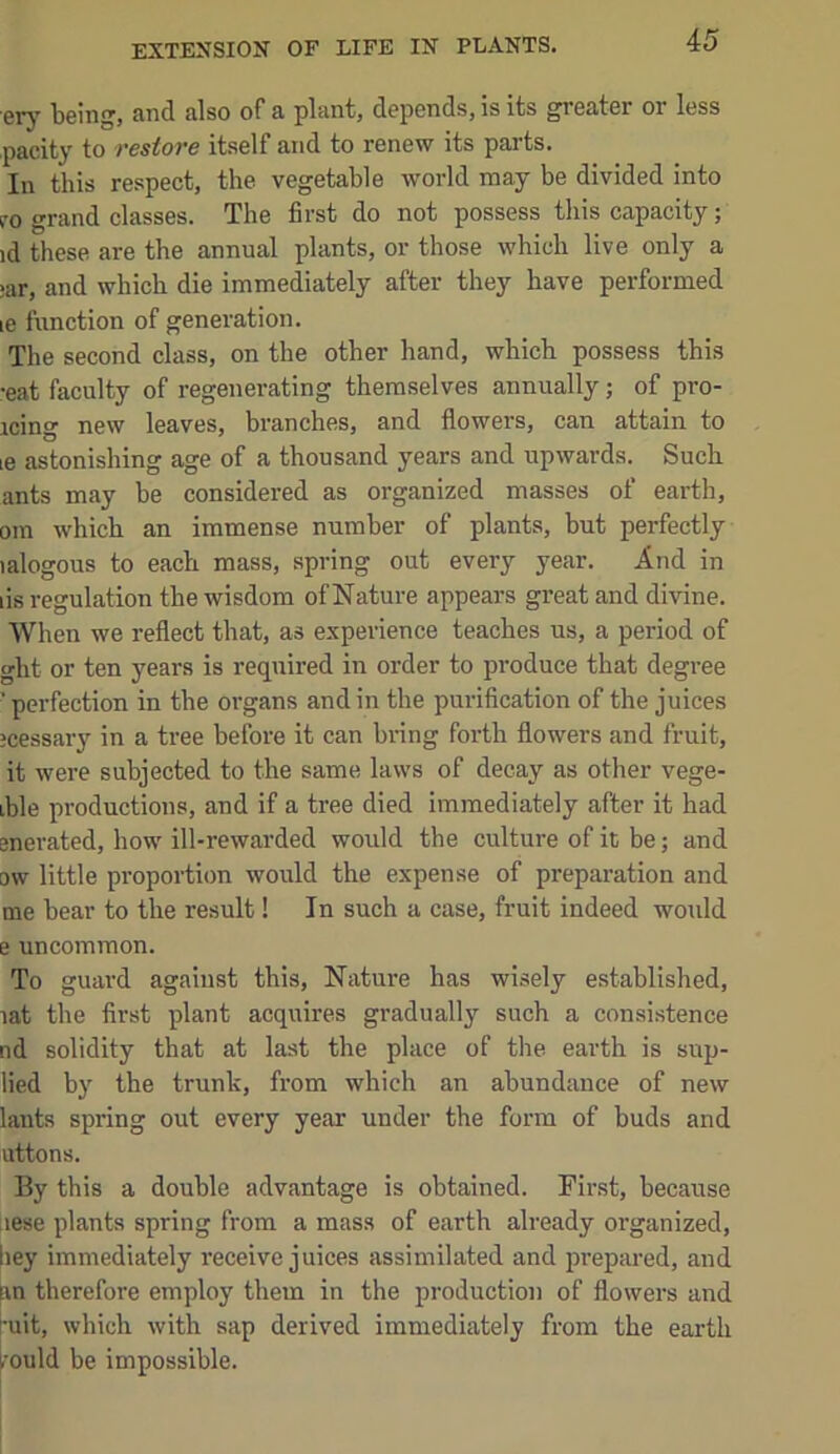 EXTENSION OF LIFE IN PLANTS. ery being, and also of a plant, depends, is its greater or less pacity to restore itself and to renew its parts. In this respect, the vegetable world may be divided into VO grand classes. The first do not possess this capacity; id these are the annual plants, or those which live only a ;ar, and which die immediately after they have performed le function of generation. The second class, on the other hand, which possess this •eat faculty of regenerating themselves annually; of pro- icing new leaves, branches, and flowers, can attain to le astonishing age of a thousand years and upwards. Such ants may be considered as organized masses of earth, om which an immense number of plants, but perfectly lalogous to each mass, spring out every year. And in lis regulation the wisdom of Nature appears great and divine. When we reflect that, as experience teaches us, a period of ght or ten years is required in order to produce that degree ' perfection in the organs and in the purification of the juices jcessary in a tree before it can bring forth flowers and fruit, it were subjected to the same laws of decay as other vege- ible productions, and if a tree died immediately after it had enerated, how ill-rewarded would the culture of it be; and ow little proportion would the expense of preparation and me bear to the result! In such a case, fruit indeed would e uncommon. To guard against this. Nature has wisely established, lat the first plant acquires gradually such a consistence nd solidity that at last the place of the earth is sup- lied by the trunk, from which an abundance of new lants spring out every year under the form of buds and uttons. By this a double advantage is obtained. First, because lese plants spring from a mass of earth already organized, hey immediately receive juices assimilated and prepared, and in therefore employ them in the production of flowers and •uit, which with sap derived immediately from the earth .ould be impossible.