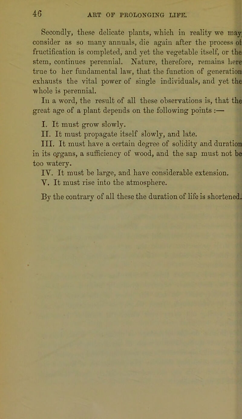 Secondly, these delicate plants, which in reality we may consider as so many annuals, die again after the process of fructification is completed, and yet the vegetable itself, or the stem, continues perennial. Nature, therefore, remains here true to her fundamental law, that the function of generation exhausts the vital power of single individuals, and yet the whole is perennial. In a word, the result of all these observations is, that the great age of a plant depends on the following points :— I. It must grow slowly. II. It must propagate itself slowly, and late. III. It must have a certain degree of solidity and duration in its qj’gans, a sufficiency of wood, and the sap must not be too watery. IV. It must be large, and have considerable extension. V. It must rise into the atmosphere.