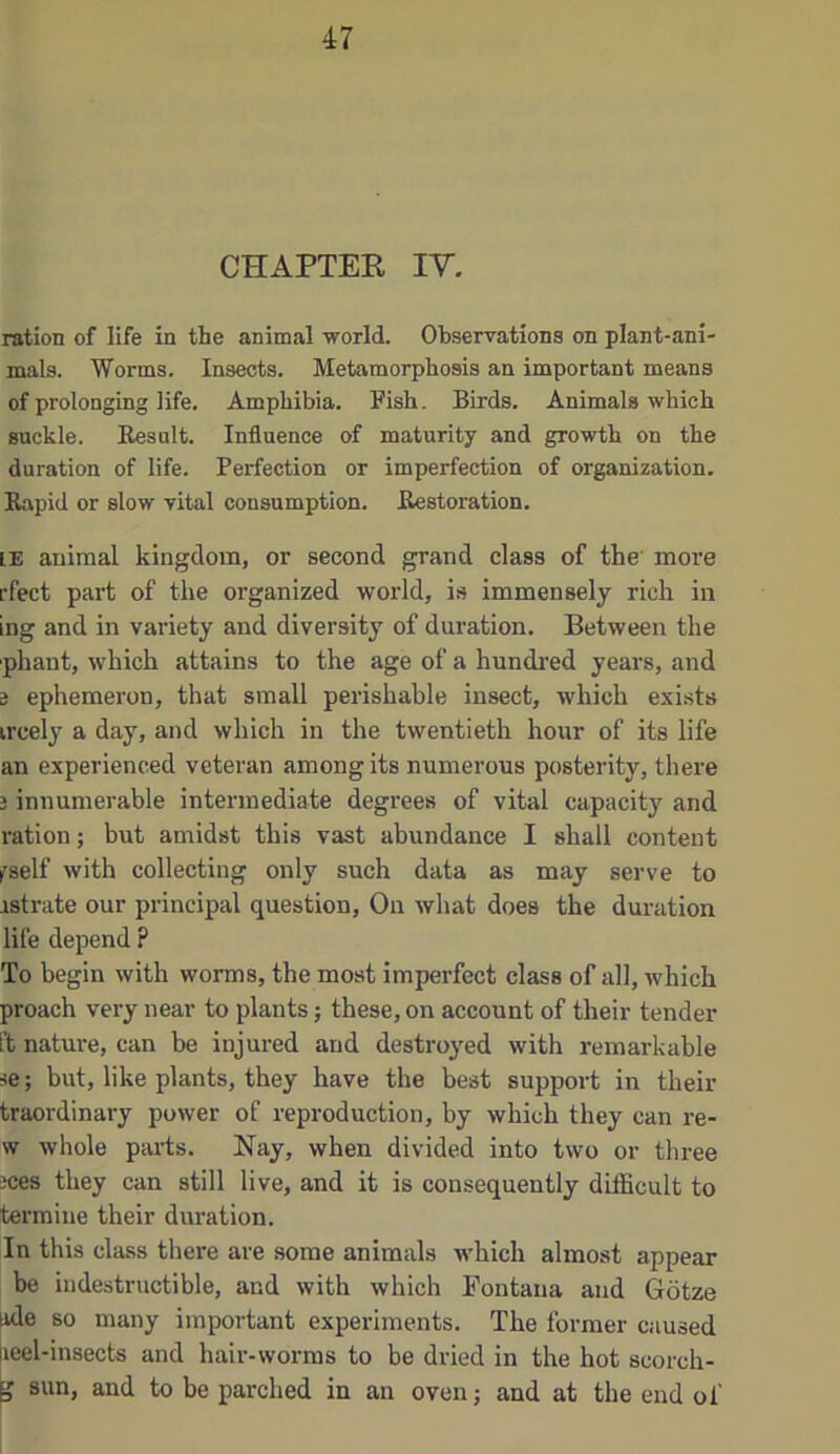 CHAPTER lY. ration of life in the animal world. Ob.servations on plant-ani- mals. Worms. Insects. Metamorphosis an important means of prolonging life. Amphibia. Fish. Birds. Animals which suckle. Eesult. Influence of maturity and growth on the duration of life. Perfection or imperfection of organization. Eapid or slow vital consumption. Bestoration. IE animal kingdom, or second grand class of the more rfect part of the organized world, is immensely rich in ing and in variety and diversity of duration. Between the phaut, which attains to the age of a hundi’ed years, and 3 ephemeron, that small perishable insect, which exists ircely a day, and which in the twentieth hour of its life an experienced veteran among its numerous posterity, there i innumerable intermediate degrees of vital capacity and ration; but amidst this vast abundance I shall content iTself with collecting only such data as may serve to istrate our principal question. On what does the duration life depend ? To begin with worms, the moat imperfect class of all, which proach very near to plants; these, on account of their tender ft nature, can be injured and destroyed with remarkable se; but, like plants, they have the best support in their traordinary power of reproduction, by which they can re- w whole parts. Nay, when divided into two or three jces they can still live, and it is consequently difficult to termine their duration. In this class there are some animals which almost appear be indestructible, and with which Fontana and Gotze ide so many important experiments. The former caused leel-insects and hair-worms to be dried in the hot scorch- ^ sun, and to be parched in an oven; and at the end of