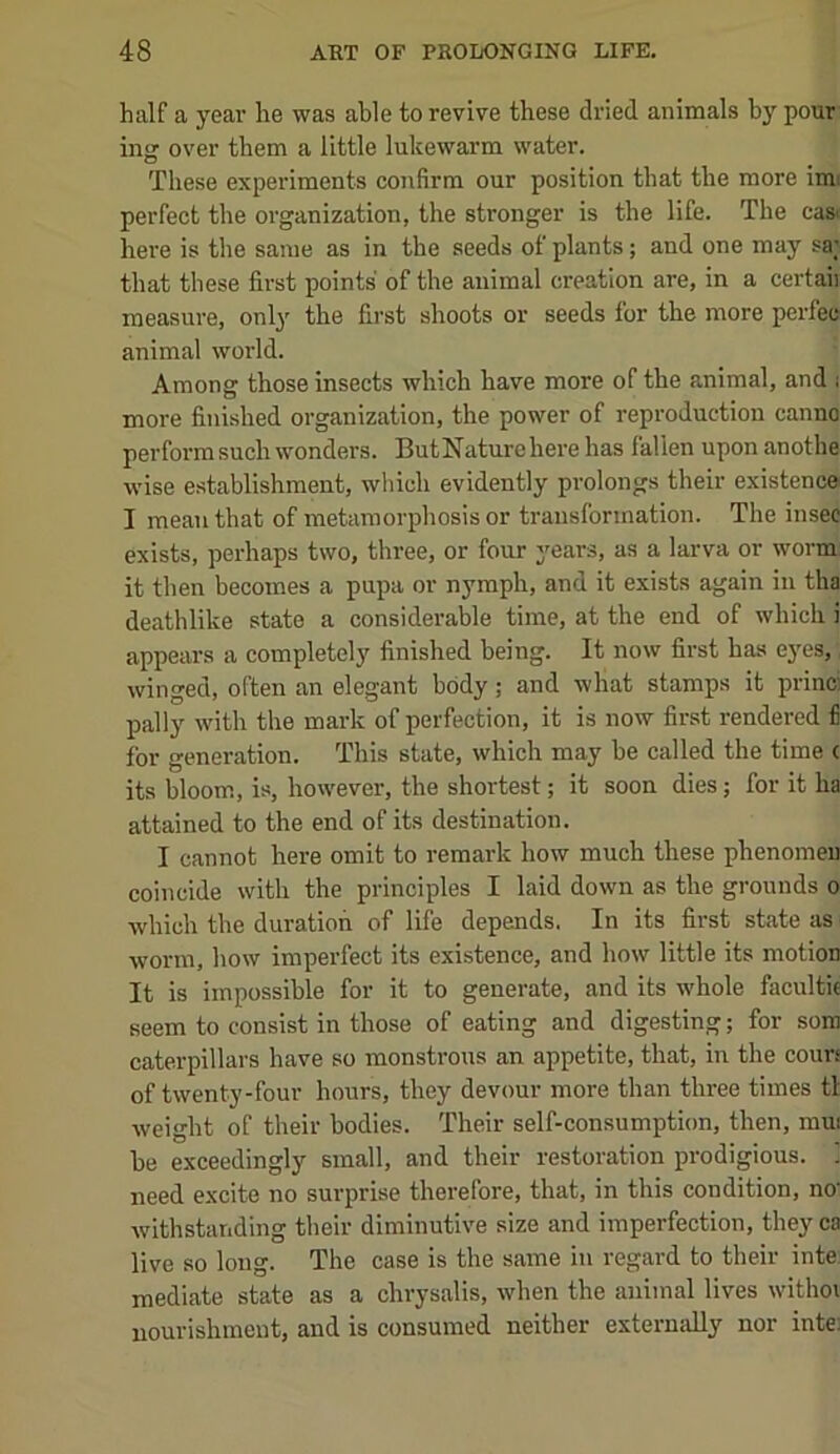half a year he was able to revive these dried animals by pour- ing over them a little lukewarm water. These experiments confirm our position that the more imi perfect the organization, the stronger is the life. The cast here is the same as in the seeds of plants; and one may sa; that these first points of the animal creation are, in a certaii measure, only the first shoots or seeds for the more perfec animal world. Among those insects which have more of the animal, and .■ more finished organization, the power of reproduction canno perform such wonders. ButNature here has fallen upon anothe wise establishment, which evidently prolongs their existence I mean that of metamorphosis or transformation. The insec exists, perhaps two, three, or four years, as a larva or worm: it then becomes a pupa or nymph, and it exists again in tha deathlike state a considerable time, at the end of which i appears a completely finished being. It now first has eyes, winged, often an elegant body; and wliat stamps it princi pally with the mark of perfection, it is now first rendered fi for generation. This state, which may be called the time c its bloom, is, however, the shortest; it soon dies; for it ha attained to the end of its destination. I cannot here omit to remark how much these phenomeu coincide with the principles I laid down as the grounds o which the duration of life depends. In its first state as worm, how imperfect its existence, and how little its motion It is impossible for it to generate, and its whole facultie seem to consist in those of eating and digesting; for som caterpillars have so monstrous an appetite, that, in the cours of twenty-four hours, they devour more than three times tl weight of their bodies. Their self-consumption, then, mui be exceedingly small, and their restoration prodigious. 1 need excite no surprise therefore, that, in this condition, no' Avithstanding their diminutive size and imperfection, they ca live so long. The case is the same in regard to their inte mediate state as a chrysalis, Avhen the animal lives Avithoi nourishment, and is consumed neither externally nor inte: