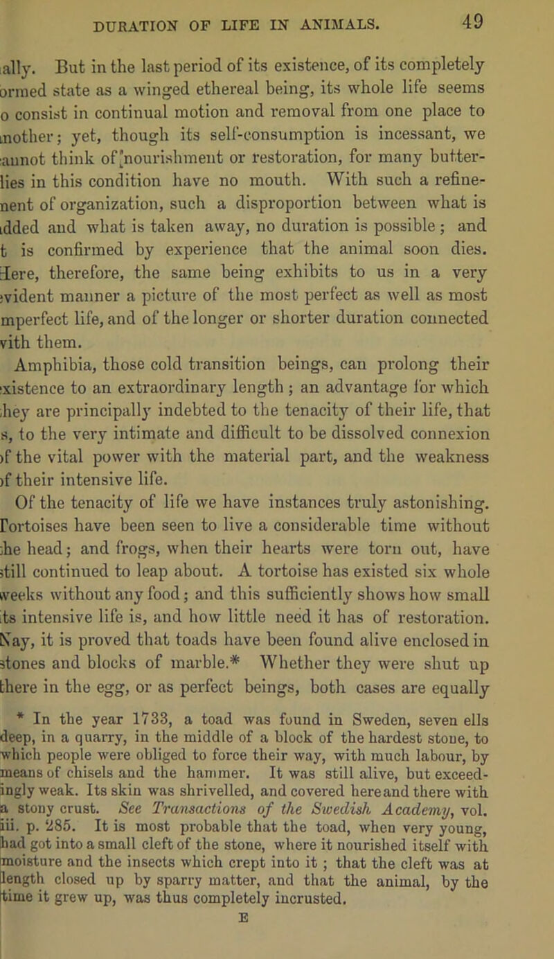 ally. But in the last period of its existence, of its completely ormed state as a winged ethereal being, its whole life seems 0 consist in continual motion and removal from one place to mother; yet, though its self-consumption is incessant, we aunot think of[nourishmeiit or restoration, for many butter- lies in this condition have no mouth. With such a refine- nent of organization, such a disproportion between what is idded and what is taken away, no duration is possible; and t is confirmed by experience that the animal soon dies. 3ere, therefore, the same being exhibits to us in a very jvident manner a picture of the most perfect as well as most mperfect life, and of the longer or shorter duration connected vith them. Amphibia, those cold transition beings, can prolong their ixistence to an extraordinary length ; an advantage lor which ,hey are principally indebted to the tenacity of their life, that s, to the very intimate and difficult to be dissolved connexion )f the vital power with the material part, and the weakness )f their intensive life. Of the tenacity of life we have instances truly astonishing. Fortoises have been seen to live a considerable time without ;he head; and frogs, when their hearts were torn out, have itill continued to leap about. A tortoise has existed six whole kveeks without any food; and this sufficiently shows how small its inten.sive life is, and how little need it has of restoration. Csay, it is proved that toads have been found alive enclosed in stones and blocks of marble.* Whether they were shut up there in the egg, or as perfect beings, both cases are equally * In the year 1733, a toad was found in Sweden, seven ells deep, in a quarry, in the middle of a block of the hardest stone, to which people were obliged to force their way, with much labour, by means of chisels and the hammer. It was still alive, but exceed- ingly weak. Its skin was shrivelled, and covered here and there with a stony crust. See Transactions of the Swedish Academy, vol. iii. p. 285. It is most probable that the toad, when very young, had got into a small cleft of the stone, where it nourished itself with moisture and the insects which crept into it; that the cleft was at length closed up by sparry matter, and that the animal, by the time it grew up, was thus completely iucrusted.
