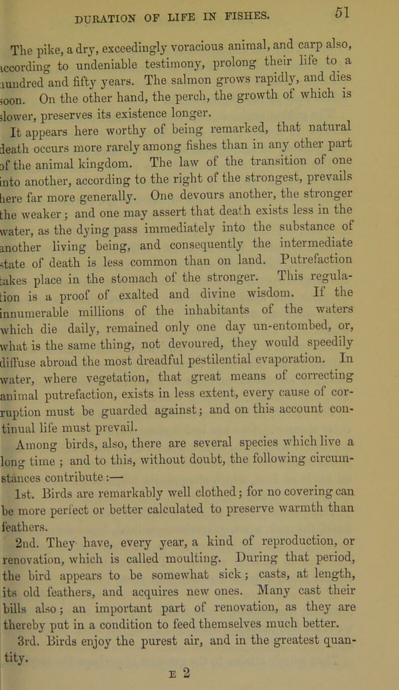 The pike, a dr}’, exceedingly vovaeious animal, and carp also, iccording to undeniable testimony, prolong their life to a lundred and fifty years. The salmon grows rapidly, and dies soon. On the other hand, the perch, the growth of which is dower, preserves its existence longer. It appears here worthy of being remarked, that natural death occurs more rarely among fishes than in any other part ef the animal kingdom. The law of the transition of one into another, according to the right of the strongest, prevails here far more generally. One devours another, the stronger the weaker ^ and one may assert that death exists less in the water, as the dying pass immediately into the substance of another living being, and consequently the intermediate state of death is less common than on land. Putrefaction takes place in the stomach of the stronger. This regula- tion is a proof of exalted and divine wisdom. If the innumerable millions of the inhabitants of the waters which die daily, remained only one day un-entombed, or, what is the same thing, not devoured, they would speedily diffuse abroad the most dreadful pestilential evaporation. In water, where vegetation, that great means of correcting animal putrefaction, exists in less extent, every cause of cor- ruption must be guarded against; and on this account con- tinual life must prevail. Among birds, also, there are several speeies which live a long time ; and to this, without doubt, the following circum- stances contribute;— 1st. Birds are remarkably well clothed; for no covering can be more perfect or better calculated to preserve warmth than feathers. 2nd. They have, every year, a kind of reproduction, or renovation, which is called moulting. During that period, the bird appears to be somewhat sick; casts, at length, its old feathers, and acquires new ones. Many cast their bills also; an important part of renovation, as they are thereby put in a condition to feed themselves much better. 3rd. Birds enjoy the purest air, and in the greatest quan- tity.