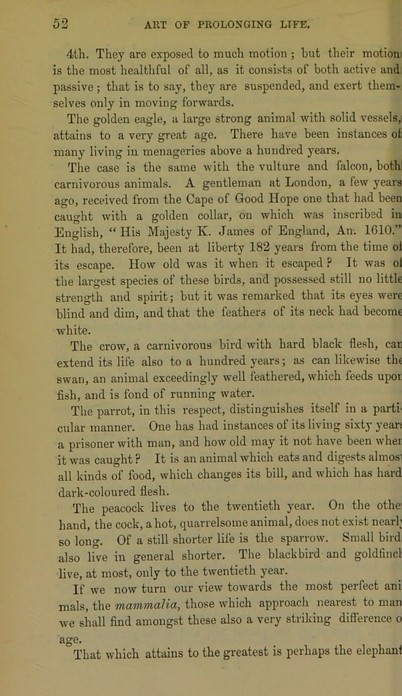 4th. They are exposed to much motion ; but their motioni is the most healthful of all, as it consists of both active and passive; that is to say, they are suspended, and exert them- selves only in moving forwards. The golden eagle, a large strong animal with solid vessels,^ attains to a very great age. There have been instances ot many living in menageries above a hundred years. The case is the same with the vulture and falcon, both! carnivorous animals. A gentleman at London, a few years ago, received from the Cape of Good Hope one that had been caught with a golden collar, on which was inscribed in English, “ His Majesty K. James of England, An. 1610.” It had, therefore, been at liberty 182 years from the time ol its escape. How old was it when it escaped ? It was ol the largest species of these birds, and possessed still no little strength aiid spirit; but it was remarked that its eyes were blind and dim, and that the feathers of its neck had become white. The crow, a carnivorous bird with hard black flesh, can extend its life also to a hundred years; as can likewise the swan, an animal exceedingly well feathered, which feeds upor fish, and is fond of running water. The parrot, in this respect, distinguishes itself in a parti- cular manner. One has had instances of its living sixty yean a pi'isoner with man, and how old may it not have been wher it was caught ? It is an animal which eats and digests almosi all kinds of food, which changes its bill, and which has hard dark-coloured flesh. The peacock lives to the twentieth year. On the othe: hand, the cock, a hot, quarrelsome animal, does not exist nearh so long. Of a still shorter life is the sparrow. Small bird, also live in general shorter. The blackbird and goldfincl live, at most, only to the twentieth year. If we now turn our view towards the most perfect ani mals, the mammalia, those which approach nearest to man we shall find amongst these also a very striking difference o age. That which attains to the greatest is perhaps the elephant