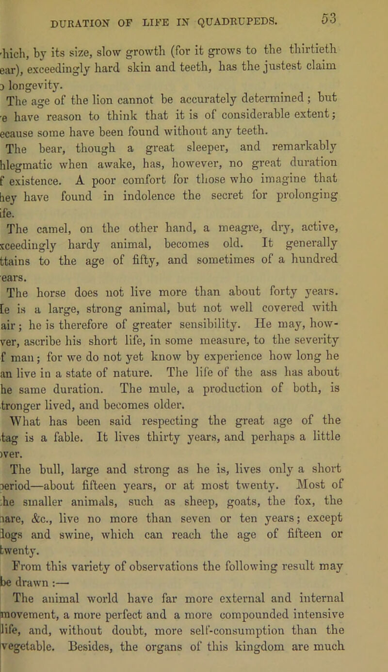 'hich, by its size, slow growth (for it grows to the thirtieth ear), exceedingly hard skin and teeth, has the justest claim 0 longevity. The age of the lion cannot be accurately determined ; hut ■e have reason to think that it is of considerable extent; ecause some have been found without any teeth. The bear, though a great sleeper, and remarkably hlegmatic when awake, has, however, no great duration f existence. A poor comfort for those who imagine that hey have found in indolence the secret for prolonging ife. The camel, on the other hand, a meagre, dry, active, iceedingly hardy animal, becomes old. It generally ttains to the age of fifty, and sometimes of a hundred ears. The horse does not live more than about forty years, [e is a large, strong animal, but not well covered with air; he is therefore of greater sensibility. He may, how- ver, ascribe his short life, in some measure, to the severity f man; for we do not yet know by experience how long he an live in a state of nature. The life of the ass has about he same duration. The mule, a production of both, is tronger lived, and becomes older. What has been said respecting the great age of the tag is a fable. It lives thirty years, and perhaps a little )ver. The bull, large and strong as be is, lives only a short oeriod—about fifteen years, or at most twenty. Most of ,he smaller animals, such as sheep, goats, the fox, the aare, &c., live no more than seven or ten years; except logs and swine, which can reach the age of fifteen or twenty. Prom this variety of observations the following result may be drawn :— The animal world have far more external and internal [movement, a more perfect and a more compounded intensive |life, and, without doubt, more self-consumption than the [vegetable. Besides, the organs of this kingdom are much